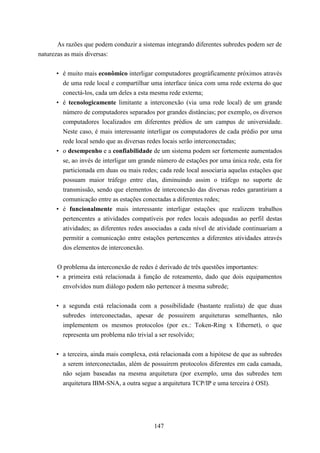 As razões que podem conduzir a sistemas integrando diferentes subredes podem ser de
naturezas as mais diversas:


      • é muito mais econômico interligar computadores geográficamente próximos através
        de uma rede local e compartilhar uma interface única com uma rede externa do que
        conectá-los, cada um deles a esta mesma rede externa;
      • é tecnologicamente limitante a interconexão (via uma rede local) de um grande
        número de computadores separados por grandes distâncias; por exemplo, os diversos
        computadores localizados em diferentes prédios de um campus de universidade.
        Neste caso, é mais interessante interligar os computadores de cada prédio por uma
        rede local sendo que as diversas redes locais serão interconectadas;
      • o desempenho e a confiabilidade de um sistema podem ser fortemente aumentados
        se, ao invés de interligar um grande número de estações por uma única rede, esta for
        particionada em duas ou mais redes; cada rede local associaria aquelas estações que
        possuam maior tráfego entre elas, diminuindo assim o tráfego no suporte de
        transmissão, sendo que elementos de interconexão das diversas redes garantiriam a
        comunicação entre as estações conectadas a diferentes redes;
      • é funcionalmente mais interessante interligar estações que realizem trabalhos
        pertencentes a atividades compatíveis por redes locais adequadas ao perfil destas
        atividades; as diferentes redes associadas a cada nível de atividade continuariam a
        permitir a comunicação entre estações pertencentes a diferentes atividades através
        dos elementos de interconexão.


      O problema da interconexão de redes é derivado de três questões importantes:
      • a primeira está relacionada à função de roteamento, dado que dois equipamentos
        envolvidos num diálogo podem não pertencer à mesma subrede;


      • a segunda está relacionada com a possibilidade (bastante realista) de que duas
        subredes interconectadas, apesar de possuirem arquiteturas semelhantes, não
        implementem os mesmos protocolos (por ex.: Token-Ring x Ethernet), o que
        representa um problema não trivial a ser resolvido;


      • a terceira, ainda mais complexa, está relacionada com a hipótese de que as subredes
        a serem interconectadas, além de possuirem protocolos diferentes em cada camada,
        não sejam baseadas na mesma arquitetura (por exemplo, uma das subredes tem
        arquitetura IBM-SNA, a outra segue a arquitetura TCP/IP e uma terceira é OSI).




                                           147
 