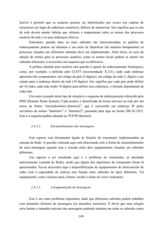 fazê-lo é permitir que os usuários possam ser identificados por nomes (ou cadeias de
caracteres) em lugar de endereços numéricos, difíceis de memorizar. Isto significa que os nós
da rede devem manter tabelas que efetuem o mapeamento entre os nomes dos processos
usuários da rede e os seus endereços efetivos.
        Entretanto, quando duas ou mais subredes são interconectadas, os padrões de
endereçamento podem ser distintos e um meio de identificar (de maneira transparente) os
processos situados nas diferentes subredes deve ser implementado. Além disso, no caso de
adoção de nomes para os processos usuários, como os nomes locais podem se repetir em
subredes diferentes, é necessário um esquema que os diferencie.
        A política adotada para resolver esta questão é aquela do endereçamento hierárquico,
como, por exemplo, a definida pelo CCITT (recomendação X.121), onde cada endereço
apresenta três componentes: um código de país (3 dígitos), um código da rede (1 dígito) e um
campo para o endereço dentro da rede (10 dígitos). Isto significa que cada país pode definir
até 10 redes, cada rede tendo 10 dígitos para definir seus endereços, o formato dependendo de
cada rede.
        Um outro exemplo deste tipo de solução é o esquema de endereçamento oferecido pelo
DNS (Domain Name System). Cada usuário é identificado de forma univoca na rede por um
nome na forma “user@domínio1.domínio2”, que é convertido em endereço IP pelos
servidores de nomes “domínio1” e “domínio2”, passando para algo na forma 200.24.120.5.
Este é o esquema padrão adotado no TCP/IP (Internet).


        2.4.2.2.       Encaminhamento das mensagens


       Este aspecto está diretamente ligado às funções de roteamento implementadas na
camada de Rede. A questão colocada aqui está relacionada com a forma de encaminhamento
de uma mensagem quando esta é trocada entre dois equipamentos situados em subredes
diferentes.
        Um aspecto a ser ressaltado aqui é o problema de roteamento, já abordado
anteriormente (camada de Rede), sendo que alguns dos algoritmos de roteamento foram lá
apresentados. Faz-se necessária aqui a disponibilização de equipamentos de interconexão de
redes com a capacidade de realizar esta função entre subredes de tipos diferentes. Tal
equipamento, como veremos mais a frente, recebe o nome de router (roteador).


        2.4.2.3.       A fragmentação de mensagens


        Este é um outro problema importante, dado que diferentes subredes podem trabalhar
com tamanhos distintos de mensagens (os tamanhos máximos). É óbvio que uma solução
seria limitar o tamanho máximo das mensagens podendo transitar em todas as subredes como

                                            149
 