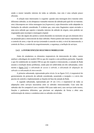 sendo o menor tamanho máximo de todas as subredes, mas esta é uma solução pouco
eficiente.
        A solução mais interessante é a seguinte: quando uma mensagem deve transitar entre
diferentes subredes, se ela ultrapassa o tamanho máximo da subrede pela qual ela vai transitar,
esta é decomposta em várias mensagens (ou fragmentos), cujas dimensões serão adaptadas às
limitações da subrede considerada. É evidente que, caso estes fragmentos sejam enviados a
uma nova subrede que suporte o tamanho máximo da subrede de origem, estes poderão ser
reagrupados para recompor a mensagem original.
        Estes são alguns dos pontos a serem discutidos no momento em que um elemento deve
ser projetado para a interconexão de duas subredes. Outros pontos não menos importantes são:
o controle de erros, o tipo de serviço (orientado à conexão ou não), o nível da interconexão, o
controle de fluxo, o controle de congestionamento, a segurança, a tarifação de serviços.


     2.4.3. A INTERCONEXÃO SEGUNDO O MODELO OSI


        Antes de estudarmos os elementos responsáveis da interconexão de redes, vamos
analisar a abordagem do modelo OSI no que diz respeito a este problema particular. Segundo
o que foi estabelecido no modelo OSI no que diz respeito à interconexão, a camada de Rede
assume a resolução destes problemas, sendo para tal subdividida em três subcamadas, como
mostra a figura 2.4.2: a subcamada de acesso à subrede, a subcamada de adaptação da
subrede e a subcamada de interconexão.
        A primeira subcamada, representada pelos níveis 3a na figura 2.4.2, é responsável do
gerenciamento do protocolo da subrede considerada, assumindo a recepção e o envio dos
pacotes de controle e implementando as funções de base da camada de Rede.
        A segunda subcamada, representada por 3b em 2.4.2, é responsável de todas as
adaptações entre serviços necessárias entre as subredes interconectadas. Caso uma das
subredes não for compatível com o modelo OSI (caso nada raro), seus serviços terão nomes,
funções e parâmetros diferentes, que precisam ser adaptados de forma a obter uma
uniformização de sintaxe e semântica entre as subredes envolvidas.




                                             150
 
