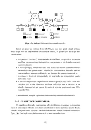 LAN

                                              G                     WAN
                                                           G

            LAN            LAN
                     B                 G             WAN        G




                    LAN-LAN                WAN-WAN         B   BRIDGE

                    LAN-WAN                LAN-WAN-LAN     G GATEWAY



                   Figura 2.4.3 - Possibilidades de interconexão de redes.


       Saindo um pouco do contexto do modelo OSI, no caso mais geral, a tarefa efetuada
pelos relays pode ser implementada em qualquer camada, os quatro tipos de relays mais
comuns sendo:

       • os repetidores (repeaters), implementados no nível físico, que permitem unicamente
         amplificar e retransmitir os sinais elétricos representando os bits de dados entre dois
         segmentos de cabo;
       • as pontes (bridges), implementadas no nível enlace, que efetuam o armazenamento e
         retransmissão dos quadros entre 2 redes locais; a retransmissão do quadro pode ser
         caracterizada por algumas modificações nos formatos dos quadros, se necessário;
       • os roteadores (routers), implementados no nível rede, que retransmitem pacotes
         entre várias redes;
       • as passarelas (gateways), implementadas ao nível aplicação, cuja tarefa é bem mais
         complexa que as dos elementos anteriores, utilizados para a interconexão de
         subredes incompatíveis até mesmo do ponto de vista da arquitetura (redes OSI x
         redes não-OSI).


       Apresentaremos, a seguir, algumas características importantes destes elementos.


     2.4.5. OS REPETIDORES (REPEATERS)
        Os repetidores são usados para interligar subredes idênticas, produzindo basicamente o
efeito de uma simples extensão. Eles atuam somente a nível físico, recebendo quadros de uma
subrede, reforçando sinais elétricos e retransmitindo na outra subrede, conforme mostrado na
figura 2.4.4. Sua implementação é usualmente feita somente em hardware.



                                                  152
 