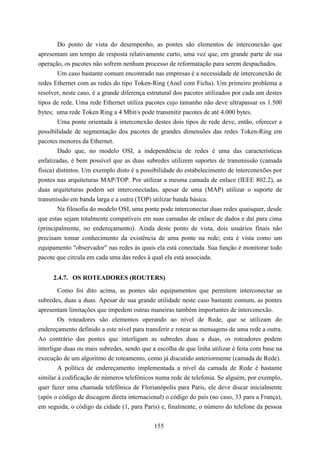 Do ponto de vista do desempenho, as pontes são elementos de interconexão que
apresentam um tempo de resposta relativamente curto, uma vez que, em grande parte de sua
operação, os pacotes não sofrem nenhum processo de reformatação para serem despachados.
        Um caso bastante comum encontrado nas empresas é a necessidade de interconexão de
redes Ethernet com as redes do tipo Token-Ring (Anel com Ficha). Um primeiro problema a
resolver, neste caso, é a grande diferença estrutural dos pacotes utilizados por cada um destes
tipos de rede. Uma rede Ethernet utiliza pacotes cujo tamanho não deve ultrapassar os 1.500
bytes; uma rede Token Ring a 4 Mbit/s pode transmitir pacotes de até 4.000 bytes.
        Uma ponte orientada à interconexão destes dois tipos de rede deve, então, oferecer a
possibilidade de segmentação dos pacotes de grandes dimensões das redes Token-Ring em
pacotes menores da Ethernet.
        Dado que, no modelo OSI, a independência de redes é uma das características
enfatizadas, é bem possível que as duas subredes utilizem suportes de transmissão (camada
física) distintos. Um exemplo disto é a possibilidade do estabelecimento de interconexões por
pontes nas arquiteturas MAP/TOP. Por utilizar a mesma camada de enlace (IEEE 802.2), as
duas arquiteturas podem ser interconectadas, apesar de uma (MAP) utilizar o suporte de
transmissão em banda larga e a outra (TOP) utilizar banda básica.
        Na filosofia do modelo OSI, uma ponte pode interconectar duas redes quaisquer, desde
que estas sejam totalmente compatíveis em suas camadas de enlace de dados e daí para cima
(principalmente, no endereçamento). Ainda deste ponto de vista, dois usuários finais não
precisam tomar conhecimento da existência de uma ponte na rede; esta é vista como um
equipamento "observador" nas redes às quais ela está conectada. Sua função é monitorar todo
pacote que circula em cada uma das redes à qual ela está associada.


     2.4.7. OS ROTEADORES (ROUTERS)
        Como foi dito acima, as pontes são equipamentos que permitem interconectar as
subredes, duas a duas. Apesar de sua grande utilidade neste caso bastante comum, as pontes
apresentam limitações que impedem outras maneiras também importantes de interconexão.
        Os roteadores são elementos operando ao nível de Rede, que se utilizam do
endereçamento definido a este nível para transferir e rotear as mensagens de uma rede a outra.
Ao contrário das pontes que interligam as subredes duas a duas, os roteadores podem
interligar duas ou mais subredes, sendo que a escolha de que linha utilizar é feita com base na
execução de um algoritmo de roteamento, como já discutido anteriormente (camada de Rede).
        A política de endereçamento implementada a nível da camada de Rede é bastante
similar à codificação de números telefônicos numa rede de telefonia. Se alguém, por exemplo,
quer fazer uma chamada telefônica de Florianópolis para Paris, ele deve discar inicialmente
(após o código de discagem direta internacional) o código do país (no caso, 33 para a França),
em seguida, o código da cidade (1, para Paris) e, finalmente, o número do telefone da pessoa


                                             155
 