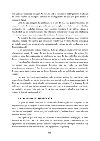 com quem ele vai querer dialogar. No modelo OSI, o esquema de endereçamento é definido
de forma a cobrir os múltiplos formatos de endereçamento de rede (ver parte relativa à
camada de Rede).
        Uma das desvantagens das pontes que é o fato de que, todo pacote transitando ao
longo das subredes é recebido por cada uma das estações conectadas a estas subredes,
implicando, em condições normais, num aumento considerável de tráfego. Ainda, a
possibilidade de um congestionamento não está muito distante uma vez que uma interface de
rede em pane poderá despejar uma grande quantidade de pacotes incompatíveis na rede.
        Ao contrário das pontes, um roteador não tem necessidade de analisar todos os pacotes
circulando na rede. Isto significa que, no caso dos roteadores, o problema descrito acima pode
ser evitado pois eles seriam capazes de bloquear aqueles pacotes que não obedecessem a um
determinado perfil.
        É um equipamento bastante poderoso, dado que ele pode interconectar um número
relativamente grande de redes, de uma forma transparente ao usuário do serviço. Em
aplicações onde haja necessidade de interligação de mais de duas subredes, um roteador
deverá certamente ser o elemento escolhido para realizar a conexão (em lugar de uma ponte).
        Em aplicações industriais, por exemplo, um bom número de empresas se caracteriza
por possuir suas usinas, fornecedores, depósitos, lojas de venda, etc, em locais
geográficamente dispersos. A fim de trocar informações entre estes setores, a conexão das
diversas redes locais a uma rede de longa distância pode ser viabilizada através de um
roteador.
        Um papel importante desempenhado pelos roteadores está na interconexão de redes
heterogêneas. Quando um pacote pertencente a uma subrede implementando um protocolo X
deve ser encaminhado a uma subrede implementando um protocolo Y, o roteador deverá
realizar as conversões de formato necessárias para que o pacote seja encaminhado respeitando
os requisitos impostos pelo protocolo Y. A interconexão entre subredes através de um
roteador é ilustrada nas figuras 2.4.7.


     2.4.8. AS PASSARELAS (GATEWAYS)
       Os gateways são os elementos de interconexão de concepção mais complexa. A sua
importância no que diz respeito às necessidades de interconexão das redes é o fato de que nem
todas as redes de comunicação implantadas e em funcionamento atualmente foram construídas
com base no modelo OSI, muitas soluções "proprietárias" e "padrões de fato" sendo adotados
na forma de redes locais.
       Isto significa que está longe do incomum a necessidade de interligação de redes
baseadas no modelo OSI com redes não-OSI. Isto requer, então, a construção de um
equipamento de interconexão que seja capaz de compatibilizar as diferenças estruturais e de
protocolo existentes entre as duas redes. Este equipamento é o gateway.


                                            156
 