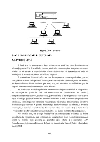 LC




                                   Figura 2.4.10 - Switcher

3. AS REDES LOCAIS INDUSTRIAIS
3.1. INTRODUÇÃO

        A fabricação de produtos ou o fornecimento de um serviço da parte de uma empresa
põe em jogo uma série de atividades e etapas, dedicadas à manutenção e ao aprimoramento do
produto ou do serviço. A implementação destas etapas através de processos com maior ou
menor grau de automatização fica a critério da empresa.
        A tendência de informatização crescente das empresas e outras organizações, por um
lado, permite acelerar cada processo fazendo parte das atividades de fabricação de um produto
ou do oferecimento de um serviço e, por outro lado, cria uma nova necessidade no que diz
respeito ao modo como as informações serão trocadas.
        As redes locais industriais permitem levar em conta as particularidades de um processo
de fabricação do ponto de vista das necessidades de comunicação, tais como o
compartilhamento de recursos, evolutividade, gerenciamento da heterogeneidade e os diversos
tipos de diálogo podendo ocorrer no ambiente industrial. Ainda, a nível de um processo de
fabricação, certos requisitos tornam-se fundamentais, envolvendo principalmente os fatores
econômicos que o cercam. A garantia de um tempo de resposta médio ou máximo, o débito de
informação, a robustez (confiabilidade dos equipamentos e da informação), a flexibilidade
(evolutividade e heterogeneidade dos equipamentos) são alguns exemplos destes requisitos.
        Nos últimos anos, um esforço considerável tem sido realizado no sentido de definir
arquiteturas de comunicação que respondam às características e aos requisitos mencionados
acima. O exemplo mais evidente de resultados deste esforço é a arquitetura MAP
(Manufacturing Automation Protocol), definida por iniciativa da General Motors e baseada no
modelo OSI.


                                            159
 
