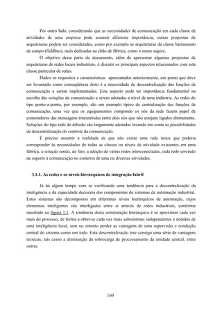 Por outro lado, considerando que as necessidades de comunicação em cada classe de
atividades de uma empresa pode assumir diferente importância, outras propostas de
arquiteturas podem ser consideradas, como por exemplo as arquiteturas da classe barramento
de campo (fieldbus), mais dedicadas ao chão de fábrica, como o nome sugere.
        O objetivo desta parte do documento, além de apresentar algumas propostas de
arquiteturas de redes locais industriais, é discutir os principais aspectos relacionados com esta
classe particular de redes.
        Dados os requisitos e características apresentados anteriormente, um ponto que deve
ser levantado como conseqüência disto é a necessidade de descentralização das funções de
comunicação a serem implementadas. Este aspecto pode ter importância fundamental na
escolha das soluções de comunicação a serem adotadas a nível de uma indústria. As redes do
tipo ponto-a-ponto, por exemplo, são um exemplo típico de centralização das funções de
comunicação, uma vez que os equipamentos compondo os nós da rede fazem papel de
comutadores das mensagens transmitidas entre dois nós que não estejam ligados diretamente.
Soluções do tipo rede de difusão são largamente adotadas levando em conta as possibilidades
de descentralização do controle da comunicação.
        É preciso assumir a realidade de que não existe uma rede única que poderia
corresponder às necessidades de todas as classes ou níveis de atividade existentes em uma
fábrica, a solução sendo, de fato, a adoção de várias redes interconectadas, cada rede servindo
de suporte à comunicação no contexto de uma ou diversas atividades.


   3.1.1. As redes e os níveis hierárquicos de integração fabril

        Já há algum tempo vem se verificando uma tendência para a descentralização da
inteligência e da capacidade decisória dos componentes de sistemas de automação industrial.
Estes sistemas são decompostos em diferentes níveis hierárquicos de automação, cujos
elementos inteligentes são interligados entre si através de redes industriais, conforme
mostrado na figura 1.1. A tendência desta estruturação hierárquica é se aproximar cada vez
mais do processo, de forma a obter-se cada vez mais subsistemas independentes e dotados de
uma inteligência local, sem no entanto perder as vantagens de uma supervisão e condução
central do sistema como um todo. Esta descentralização traz consigo uma série de vantagens
técnicas, tais como a diminuição da sobrecarga de processamento da unidade central, entre
outras.




                                              160
 