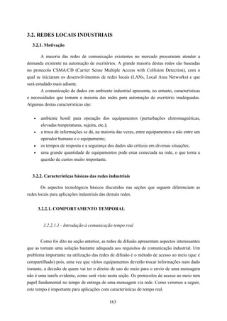 3.2. REDES LOCAIS INDUSTRIAIS
  3.2.1. Motivação

        A maioria das redes de comunicação existentes no mercado procuraram atender a
demanda existente na automação de escritórios. A grande maioria destas redes são baseadas
no protocolo CSMA/CD (Carrier Sense Multiple Access with Collision Detection), com o
qual se iniciaram os desenvolvimentos de redes locais (LANs, Local Area Networks) e que
será estudado mais adiante.
        A comunicação de dados em ambiente industrial apresenta, no entanto, características
e necessidades que tornam a maioria das redes para automação de escritório inadequadas.
Algumas destas características são:


   •    ambiente hostil para operação dos equipamentos (perturbações eletromagnéticas,
        elevadas temperaturas, sujeira, etc.);
   •    a troca de informações se dá, na maioria das vezes, entre equipamentos e não entre um
        operador humano e o equipamento;
   •    os tempos de resposta e a segurança dos dados são críticos em diversas situações;
   •    uma grande quantidade de equipamentos pode estar conectada na rede, o que torna a
        questão de custos muito importante.


  3.2.2. Características básicas das redes industriais

        Os aspectos tecnológicos básicos discutidos nas seções que seguem diferenciam as
redes locais para aplicações industriais das demais redes.


       3.2.2.1. COMPORTAMENTO TEMPORAL


         3.2.2.1.1 - Introdução à comunicação tempo real


        Como foi dito na seção anterior, as redes de difusão apresentam aspectos interessantes
que as tornam uma solução bastante adequada aos requisitos de comunicação industrial. Um
problema importante na utilização das redes de difusão é o método de acesso ao meio (que é
compartilhado) pois, uma vez que vários equipamentos deverão trocar informações num dado
instante, a decisão de quem vai ter o direito de uso do meio para o envio de uma mensagem
não é uma tarefa evidente, como será visto nesta seção. Os protocolos de acesso ao meio tem
papel fundamental no tempo de entrega de uma mensagem via rede. Como veremos a seguir,
este tempo é importante para aplicações com características de tempo real.

                                            163
 
