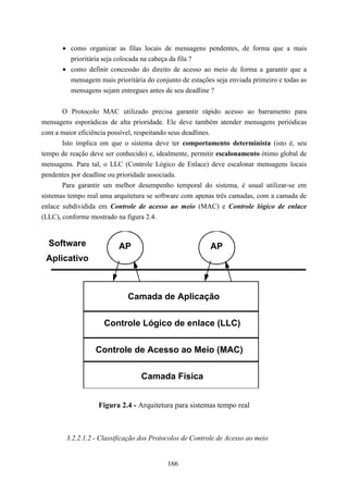 • como organizar as filas locais de mensagens pendentes, de forma que a mais
         prioritária seja colocada na cabeça da fila ?
       • como definir concessão do direito de acesso ao meio de forma a garantir que a
         mensagem mais prioritária do conjunto de estações seja enviada primeiro e todas as
         mensagens sejam entregues antes de seu deadline ?


       O Protocolo MAC utilizado precisa garantir rápido acesso ao barramento para
mensagens esporádicas de alta prioridade. Ele deve também atender mensagens periódicas
com a maior eficiência possível, respeitando seus deadlines.
       Isto implica em que o sistema deve ter comportamento determinista (isto é, seu
tempo de reação deve ser conhecido) e, idealmente, permitir escalonamento ótimo global de
mensagens. Para tal, o LLC (Controle Lógico de Enlace) deve escalonar mensagens locais
pendentes por deadline ou prioridade associada.
       Para garantir um melhor desempenho temporal do sistema, é usual utilizar-se em
sistemas tempo real uma arquitetura se software com apenas três camadas, com a camada de
enlace subdividida em Controle de acesso ao meio (MAC) e Controle lógico de enlace
(LLC), conforme mostrado na figura 2.4.


  Software                AP                              AP
 Aplicativo



                             Camada de Aplicação


                     Controle Lógico de enlace (LLC)


                  Controle de Acesso ao Meio (MAC)

                                  Camada Física


                   Figura 2.4 - Arquitetura para sistemas tempo real



        3.2.2.1.2 - Classificação dos Protocolos de Controle de Acesso ao meio


                                           166
 