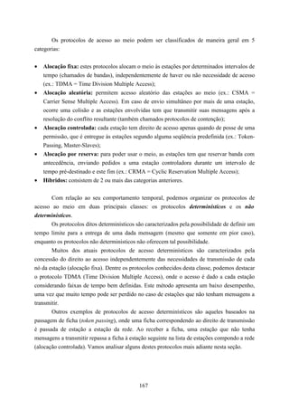 Os protocolos de acesso ao meio podem ser classificados de maneira geral em 5
categorias:


•   Alocação fixa: estes protocolos alocam o meio às estações por determinados intervalos de
    tempo (chamados de bandas), independentemente de haver ou não necessidade de acesso
    (ex.: TDMA = Time Division Multiple Access);
•   Alocação aleatória: permitem acesso aleatório das estações ao meio (ex.: CSMA =
    Carrier Sense Multiple Access). Em caso de envio simultâneo por mais de uma estação,
    ocorre uma colisão e as estações envolvidas tem que transmitir suas mensagens após a
    resolução do conflito resultante (também chamados protocolos de contenção);
•   Alocação controlada: cada estação tem direito de acesso apenas quando de posse de uma
    permissão, que é entregue às estações segundo alguma seqüência predefinida (ex.: Token-
    Passing, Master-Slaves);
•   Alocação por reserva: para poder usar o meio, as estações tem que reservar banda com
    antecedência, enviando pedidos a uma estação controladora durante um intervalo de
    tempo pré-destinado e este fim (ex.: CRMA = Cyclic Reservation Multiple Access);
•   Híbridos: consistem de 2 ou mais das categorias anteriores.


       Com relação ao seu comportamento temporal, podemos organizar os protocolos de
acesso ao meio em duas principais classes: os protocolos determinísticos e os não
determinísticos.
       Os protocolos ditos determinísticos são caracterizados pela possibilidade de definir um
tempo limite para a entrega de uma dada mensagem (mesmo que somente em pior caso),
enquanto os protocolos não deterministicos não oferecem tal possibilidade.
       Muitos dos atuais protocolos de acesso determinísticos são caracterizados pela
concessão do direito ao acesso independentemente das necessidades de transmissão de cada
nó da estação (alocação fixa). Dentre os protocolos conhecidos desta classe, podemos destacar
o protocolo TDMA (Time Division Multiple Access), onde o acesso é dado a cada estação
considerando faixas de tempo bem definidas. Este método apresenta um baixo desempenho,
uma vez que muito tempo pode ser perdido no caso de estações que não tenham mensagens a
transmitir.
       Outros exemplos de protocolos de acesso determinísticos são aqueles baseados na
passagem de ficha (token passing), onde uma ficha correspondendo ao direito de transmissão
é passada de estação a estação da rede. Ao receber a ficha, uma estação que não tenha
mensagens a transmitir repassa a ficha à estação seguinte na lista de estações compondo a rede
(alocação controlada). Vamos analisar alguns destes protocolos mais adiante nesta seção.




                                            167
 
