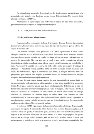Os protocolos de acesso não determinísticos, são freqüentemente caracterizados pela
competição entre estações pelo direito de acessar o meio de transmissão. Um exemplo desta
classe é o protocolo CSMA/CD.
        Analisaremos a seguir alguns dos protocolos de acesso ao meio mais conhecidos,
procurando destacar o aspecto de comportamento temporal.


        3.2.2.1.3 - Os protocolos MAC não determinísticos


       - CSMA persistente e não persistente:

       Estes protocolos, pertencentes à classe de protocolos ditos de detecção de portadora
(carrier sense), baseiam-se no conceito de escuta do meio de transmissão para a seleção do
direito de acesso a este.
        Um primeiro exemplo deste protocolo é o CSMA 1-persistente (Carrier Sense
Multiple Access ou Acesso Múltiplo por Detecção de Portadora). Neste protocolo, quando
uma estação está pronta a enviar um quadro de dados, ela escuta o que está ocorrendo no
suporte de transmissão. No caso em que o canal já está sendo ocupado por alguma
transmissão, a estação aguarda na escuta até que o meio esteja livre para a sua emissão (daí o
nome "persistente"); quando isto ocorre, ela pode então emitir um quadro. O método é
chamado "1"-persistente porque, quando a linha esta livre, a estação enviará os dados com
100% de probabilidade. Após a transmissão dos dados, e estação emissora pode ser
programada para esperar uma resposta (chamada quadro de reconhecimento) da estação
receptora, indicando a correta recepção dos dados.
        Se mais de uma estação estava a espera de uma oportunidade de enviar dados no
mesmo momento, pode ocorrer que várias detectem o meio como estando livre ao mesmo
tempo. Neste caso, todas irão enviar seus dados simultaneamente, de forma que o sinal no
barramento será uma "mistura" ininteligível das várias mensagens. Esta condição recebe o
nome de "Colisão". Na ocorrência de uma colisão, se estiver sendo usado um serviço
confiável na subcamada de controle lógico de enlace (LLC com conexão ou com
reconhecimento), a estação receptora não envia o quadro de reconhecimento esperado e a
estação emissora tenta a emissão novamente após um determinado tempo. Se estiver sendo
usado um serviço não confiável, o quadro é perdido.
       O protocolo CSMA 1-persistente é altamente influenciado pelo tempo de propagação
dos quadros no suporte de transmissão. Isto é ilustrado pelo exemplo de duas estações A e B
querendo emitir um quadro. Vamos supor que A detecta o meio livre e emite um quadro; em
seguida, B vai escutar o meio para ver o seu estado; se o atraso de propagação do quadro
emitido por A é tal que o sinal ainda não pode ser detectado a nível da estação B, então esta
vai considerar o meio livre e emitir o seu quadro, gerando naturalmente uma colisão. Isto


                                            168
 