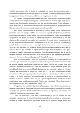 significa que, quanto maior o tempo de propagação no suporte de comunicação, pior o
desempenho do protocolo devido à ocorrência de colisões. O tempo de propagação depende
principalmente da taxa de transmissão (bits/s) e do comprimento do cabo.
        Na verdade, embora as probabilidades não sejam muito grandes, as colisões podem
ocorrer mesmo se o tempo de propagação é considerado nulo. Vamos supor agora que as
estações A e B tem quadros a transmitir, mas que uma terceira estação C está utilizando o
meio. Neste caso, as duas estações vão aguardar a liberação do meio e, quando este estiver
liberado, ambas vão emitir seus quadros, caracterizando a colisão.
        Para reduzir a probabilidade de ocorrência de colisões, foram criadas variantes deste
protocolo, como por exemplo o CSMA não persistente. Segundo este protocolo, as estações
comportam-se de maneira menos "afoita" para o envio de mensagens. Assim, uma estação que
deseje emitir um quadro vai escutar o suporte de transmissão para verificar se este está
disponível. Em caso positivo, o quadro será transmitido. Se o meio estiver ocupado, ao invés
de ficar escutando persistentemente à espera da liberação do canal, a estação vai esperar um
período de tempo aleatório e, após a expiração deste, vai escutar o canal novamente para
verificar a sua liberação. Este protocolo permite reduzir as probabilidades de ocorrência de
colisões, uma vez que os tempos de espera aleatórios só por muita coincidência serão iguais
em todas as estações interessadas em transmitir. Como desvantagem temos o fato de que ele
introduz um maior atraso de emissão a nível das estações do que o protocolo persistente,
decorrente dos tempos aleatórios de espera pela liberação do meio.
        O CSMA p-persistente é mais um exemplo de protocolo de acesso baseado em
contenção, que procura ser um compromisso entre as duas propostas anteriores, funcionando
da seguinte maneira: quando uma estação tem um quadro a enviar, ela escuta o canal para
verificar a disponibilidade deste. Se o canal está disponível, a estação emite um quadro com
probabilidade igual a p. A probabilidade de que esta não transmita o quadro e opte por
aguardar por um intervalo de tempo fixo é igual a q = 1 - p. Se a escolha recair em não
transmitir o quadro, após a passagem do intervalo de tempo especificado o canal é novamente
testado e, se estiver disponível, as probabilidades de envio ou de espera continuam as
mesmas. O processo continua, então, até que o quadro seja finalmente transmitido ou que
outra estação tenha tomado posse do canal. Observe que o protocolo CSMA 1-persistente é
um caso particular do CSMA p-persistente, onde p = 1.
        O algoritmo não persistente é portanto eficiente para evitar colisões, mas implica em
desperdício de tempo de transmissão. Já o algoritmo persistente não ocasiona este desperdício
de tempo, mas apresenta elevada probabilidade de colisão. O algoritmo p-persistente é uma
solução de compromisso entre os outros dois.
        Todos os protocolos CSMA tem o inconveniente de que as colisões não são
detectadas e a ocorrência de um problema de comunicação só é percebida, se optarmos por
serviços de enlace confiáveis na subcamada acima (LLC), quando o tempo limite para


                                            169
 
