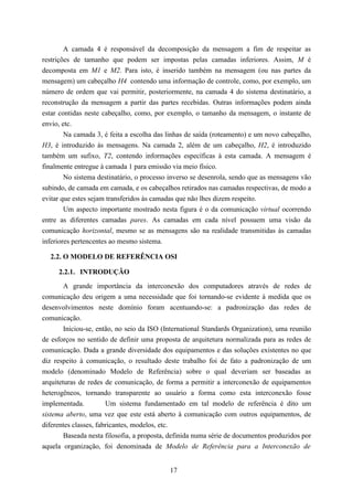 A camada 4 é responsável da decomposição da mensagem a fim de respeitar as
restrições de tamanho que podem ser impostas pelas camadas inferiores. Assim, M é
decomposta em M1 e M2. Para isto, é inserido também na mensagem (ou nas partes da
mensagem) um cabeçalho H4 contendo uma informação de controle, como, por exemplo, um
número de ordem que vai permitir, posteriormente, na camada 4 do sistema destinatário, a
reconstrução da mensagem a partir das partes recebidas. Outras informações podem ainda
estar contidas neste cabeçalho, como, por exemplo, o tamanho da mensagem, o instante de
envio, etc.
        Na camada 3, é feita a escolha das linhas de saída (roteamento) e um novo cabeçalho,
H3, é introduzido às mensagens. Na camada 2, além de um cabeçalho, H2, é introduzido
também um sufixo, T2, contendo informações específicas à esta camada. A mensagem é
finalmente entregue à camada 1 para emissão via meio físico.
        No sistema destinatário, o processo inverso se desenrola, sendo que as mensagens vão
subindo, de camada em camada, e os cabeçalhos retirados nas camadas respectivas, de modo a
evitar que estes sejam transferidos às camadas que não lhes dizem respeito.
        Um aspecto importante mostrado nesta figura é o da comunicação virtual ocorrendo
entre as diferentes camadas pares. As camadas em cada nível possuem uma visão da
comunicação horizontal, mesmo se as mensagens são na realidade transmitidas às camadas
inferiores pertencentes ao mesmo sistema.

  2.2. O MODELO DE REFERÊNCIA OSI

     2.2.1. INTRODUÇÃO
        A grande importância da interconexão dos computadores através de redes de
comunicação deu origem a uma necessidade que foi tornando-se evidente à medida que os
desenvolvimentos neste domínio foram acentuando-se: a padronização das redes de
comunicação.
        Iniciou-se, então, no seio da ISO (International Standards Organization), uma reunião
de esforços no sentido de definir uma proposta de arquitetura normalizada para as redes de
comunicação. Dada a grande diversidade dos equipamentos e das soluções existentes no que
diz respeito à comunicação, o resultado deste trabalho foi de fato a padronização de um
modelo (denominado Modelo de Referência) sobre o qual deveriam ser baseadas as
arquiteturas de redes de comunicação, de forma a permitir a interconexão de equipamentos
heterogêneos, tornando transparente ao usuário a forma como esta interconexão fosse
implementada.          Um sistema fundamentado em tal modelo de referência é dito um
sistema aberto, uma vez que este está aberto à comunicação com outros equipamentos, de
diferentes classes, fabricantes, modelos, etc.
        Baseada nesta filosofia, a proposta, definida numa série de documentos produzidos por
aquela organização, foi denominada de Modelo de Referência para a Interconexão de


                                            17
 