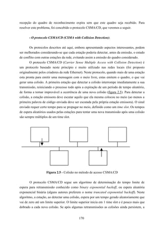 recepção do quadro de reconhecimento expira sem que este quadro seja recebido. Para
resolver este problema, foi concebido o protocolo CSMA/CD, que veremos a seguir.


       - O protocolo CSMA/CD (CSMA with Collision Detection):

       Os protocolos descritos até aqui, embora apresentando aspectos interessantes, podem
ser melhorados considerando-se que cada estação poderia detectar, antes da emissão, o estado
de conflito com outras estações da rede, evitando assim a emissão do quadro considerado.
       O protocolo CSMA/CD (Carrier Sense Multiple Access with Collision Detection) é
um protocolo baseado neste princípio e muito utilizado nas redes locais (foi proposto
originalmente pelos criadores da rede Ethernet). Neste protocolo, quando mais de uma estação
esta pronta para emitir uma mensagem com o meio livre, estas emitem o quadro, o que vai
gerar uma colisão. A primeira estação que detectar a colisão interrompe imediatamente a sua
transmissão, reiniciando o processo todo após a expiração de um período de tempo aleatório,
de forma a tornar improvável a ocorrência de uma nova colisão (figura 2.5). Para detectar a
colisão, a estação emissora deve escutar aquilo que ela mesma colocou no meio (ao menos a
primeira palavra de código enviada deve ser escutada pela própria estação emissora). O sinal
enviado requer certo tempo para se propagar no meio, definido como um time slot. Os tempos
de espera aleatórios usados pelas estações para tentar uma nova transmissão após uma colisão
são sempre múltiplos de um time slot.




                    Figura 2.5 - Colisão no método de acesso CSMA/CD


       O protocolo CSMA/CD segue um algoritmo de determinação do tempo limite de
espera para retransmissão conhecido como binary exponential backoff, ou espera aleatória
exponencial binária (alguns autores preferem o nome truncated exponential backoff). Neste
algoritmo, a estação, ao detectar uma colisão, espera por um tempo gerado aleatoriamente que
vai de zero até um limite superior. O limite superior inicia em 1 time slot e é pouco mais que
dobrado a cada nova colisão. Se após algumas retransmissões as colisões ainda persistem, a


                                            170
 