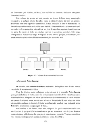 um controlador (por exemplo, um CLP) e os escravos são sensores e atuadores inteligentes
(microprocessados).
        Este método de acesso ao meio garante um tempo definido entre transmissões
consecutivas a qualquer estação da rede e segue a prática freqüente de fazer um controle
distribuído com uma supervisão centralizada. Sendo conhecida a taxa de transmissão e o
formato dos quadros usados pelo mestre para realizar a varredura cíclica e pelos escravos para
responder, pode-se determinar a duração de um ciclo de varredura completo (questionamento
por parte do mestre de todas as estações escravas e respectivas respostas). Este tempo
corresponde ao pior caso de tempo de resposta de uma estação qualquer. Naturalmente, este
tempo aumenta quando são adicionadas novas estações escravas à rede.

                                            Mestre




                Escravo           Escravo            Escravo        Escravo



                       Figura 2.7 - Método de acesso mestre/escravos


       - O protocolo Token-Passing:

        Os sistemas com comando distribuído permitem a definição de mais de uma estação
com direito de acesso ao meio físico.
        Uma das técnicas mais conhecidas nesta categoria é o chamado Token-Passing
(passagem de ficha ou de bastão, como nas corridas de revezamento). Nela, o direito de acesso
ao meio (definido pela posse do "token") é transmitido ciclicamente entre as várias estações,
que podem livremente trocar dados entre si sem a intromissão de um mestre ou outro
intermediário qualquer. A figura 2.8 ilustra a configuração usual da rede conhecida como
Token-Bus (barramento com passagem de ficha).
        Este sistema é, no entanto, bem mais complexo do que o Mestre-Escravos visto
anteriormente, já que providências especiais tem que ser tomadas no caso da perda do token
ou da entrada ou saída de uma das estações da rede durante a operação. Veremos como isto é
feito em uma sessão posterior, quando discutirmos a norma IEEE 802.4.

                                             173
 