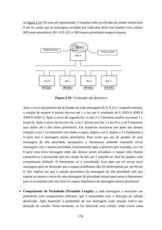 na figura 2.10. No caso ali representado, 5 estações estão envolvidas na colisão inicial (nós
  0 até 4), sendo que as mensagens enviadas por cada uma delas tem headers com valores
  000 (mais prioritária), 001, 010, 011 e 100 (menos prioritária) respectivamente.



                                                100 dados
                  Header do frame
                                                                        Frame a enviar
                                                Nó 4




                  Nó 0               Nó 1                     Nó 2          Nó 3

                 000 dados          001 dados               010 dados       011 dados




                             Figura 2.10 - Contenção não destrutiva


  Após o envio do primeiro bit do header de cada mensagem (0, 0, 0, 0 e 1 respectivamente),
  a estação de numero 4 desiste (enviou um 1 e leu um 0, resultante de 0 AND 0 AND 0
  AND 0 AND 1). Após o envio do segundo bit, os nós 2 e 3 desistem (ambos enviaram 1 e
  leram 0). Após o envio do terceiro bit, o nó 1 desiste (enviou 1 e leu 0) e o nó 0 transmite
  seus dados até o fim (mais prioritário). Em tentativas sucessivas por parte das demais
  estações, o nó 1 vai transmitir seus dados a seguir, depois o nó 2, depois o 3 e finalmente o
  4 (pois tem a mensagem menos prioritária). Para evitar que um nó gerador de uma
  mensagem de alta prioridade monopolize o barramento tentando transmitir novas
  mensagens com a mesma prioridade imediatamente após a primeira (por exemplo, se o nó
  0 gerar uma nova mensagem antes das demais serem enviadas), o espaço entre frames
  consecutivos é preenchido por um campo de bits em 1 inserido no final do quadro, com
  comprimento definido. O barramento só é considerado livre para um nó enviar nova
  mensagem após ter detectado que o espaço interframes não foi interrompido por um bit em
  0. Isto implica em que a estação possuidora da mensagem de alta prioridade terá que
  esperar ao menos o envio de uma mensagem de prioridade menor para tomar o barramento
  para si novamente (isto será feito no espaço interframes de mensagem menos prioritária).


• Comprimento de Preâmbulo (Preamble Length): a cada mensagem é associado um
  preâmbulo com comprimento diferente, que é transmitido com a detecção de colisão
  desativada. Após transmitir o preâmbulo de sua mensagem, cada estação reativa sua
  detecção de colisão. Neste momento, se for detectada uma colisão, então existe outra


                                                   176
 