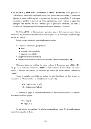 • CSMA/DCR (CSMA with Deterministic Collision Resolution): neste protocolo é
  realizada uma busca em árvore binária balanceada quando ocorrem colisões. O protocolo é
  idêntico ao usado na Ethernet até o momento em que ocorre uma colisão. A partir deste
  momento, o conflito é resolvido de forma determinista, como veremos a seguir. Sua
  operação será descrita em mais detalhes que os protocolos anteriores, de forma a
  exemplificar como os tempos de entrega de mensagens podem ser calculados.


       No CSMA/DCR , o determinismo é garantido através de busca em árvore binária
balanceada. As prioridades são atribuídas a cada estação e não às mensagens, recebendo aqui
o nome de “índices”.
       Para operar corretamente, cada estação deve conhecer:


       • o status do barramento, que pode ser:
          • livre
          • ocupado com transmissão
          • ocupado com colisão
       • seu próprio índice (prioridade)
       • número total de índices consecutivos alocados à fontes de mensagens (Q)


        O tamanho da árvore binária q é a menor potência de 2 maior ou igual a Q (ex.: Q =
12, q = 16). O protocolo opera como CSMA/CD até a ocorrência de uma colisão. Em caso de
colisão, é iniciado um período de resolução por busca em árvore binária, denominado
“época”.
        Todas as estações envolvidas na colisão se auto-classificam em dois grupos: os
vencedores ou “Winners” (W) e os perdedores ou “Losers” (L):


              • W = índices entre [0,q/2[
              • L = índices entre [q/2, q]


      As estações do grupo W tentam nova transmissão. Se ocorrer nova colisão, é realizada
uma nova divisão em grupos:


             • W = [0,q/4[
             • L = [q/4, q/2[


       Se não ocorrer nova colisão (só sobrou uma estação no grupo W), a estação restante
transmite seu quadro de dados.




                                             178
 