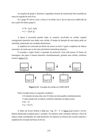 As estações do grupo L desistem e aguardam termino de transmissão bem sucedida de
outro nó seguida de meio livre.
       Se o grupo W estiver vazio, a busca é revertida, isto é, faz-se uma nova subdivisão de
nós a partir do último grupo L:


             • W = [q/2, 3q/4[
             • L = [3q/4, q[


       A época é encerrada quando todas as estações envolvidas na colisão original
conseguiram transmitir seus dados sem colisão. O tempo de duração de uma época pode ser
calculado, produzindo um resultado determinista.
       A seqüência de concessão de direito de acesso ao meio é igual a seqüência de índices
crescentes, de modo que os nós mais prioritários transmitem primeiro.
       O exemplo a seguir ilustra a operação do protocolo. Uma rede possui 16 fontes de
mensagens, das quais 6 tentam transmitir simultaneamente, gerando uma colisão, conforme
mostra a figura 2.13.




           Índice 2                          Índice 3                        Índice 5




                      Índice 12          Índice 14           Índice 15



                         Figura 2.13 - Exemplo de colisão no CSMA/DCR


       Neste exemplo temos as seguintes condições:
             • 6 estações de uma rede com 16 fontes enviam quadros simultaneamente
             • cada estação tem os índices conforme indicados na figura acima
             • Q = 16
             • q = 16 (24)

        A altura da árvore binária é dada por log2 16 = 4. A figura 2.14 mostra a árvore
binária balanceada completa para o exemplo. Os números entre colchetes indicam a faixa de
índices sendo considerados em cada dicotomia. Os números no interior dos círculos indicam a
seqüência de execução da busca na árvore.




                                             179
 