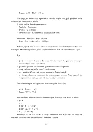 • T inicio (5) = 5.40 + 2.6.40 = 680 µs


       Este tempo, no entanto, não representa a situação de pior caso, pois poderiam haver
mais estações envolvidas na colisão.
       O tempo total de duração da época será:
       • 7 colisões = 7.slot-time
       • 2 vazios = 2. slot-time
       • 6 transmissões = 6 .(tamanho do quadro em slot-times)


       Assumindo 1 slot-time = 40 µs, teremos:
       • T época = 7.40 + 2.40 + 6.6.40 = 1800 µs


      Portanto, após 1.8 ms todas as estações envolvidas no conflito terão transmitido suas
mensagens. O tempo de pior caso, que é o que nos interessa, pode ser calculado como segue.


       Seja:


       • ϕ (v) = número de ramos da árvore binária percorridos por uma mensagem
         proveniente de um nó com índice v
       • q = menor potência de 2 maior ou igual ao maior índice disponível
       • σ (v) = número de potências de 2 contidas em v
       • s = 1 slot-time (2 vezes o tempo de propagação do sinal na rede)
       • µ = tempo máximo de transmissão da uma mensagem no meio físico (depende do
         comprimento da mensagem em bits e da taxa de transmissão)


       Para uma mensagem participando de uma dada época, temos que:


       • ϕ (v) = log2 q + v - σ(v)
       • Tespera (v) = ϕ (v).s + v.µ


       Para o exemplo anterior, tomando uma mensagem da estação com índice 5, temos:
       • q =16
       • v =5
       • σ (5) = 2 (5 = 22+20)
       • ϕ (5) = log2 16 + 5 - 2 = 7
       • T espera (5) = 7.s + 5.µ
       Assumindo s = 40 µs e µ = 6.s = 240 µs, obteremos para o pior caso de tempo de
espera da mensagem da fonte com índice 5 o valor de 1480 µs.


                                                 181
 