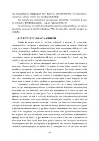 cuja mínima alteração pode produzir danos de elevado custo. Desta forma, redes industriais de
comunicação tem que oferecer uma elevada confiabilidade.
       Para aumentar esta confiabilidade nas mensagens transmitidas, normalmente é usado
um teste cíclico de redundância (CRC - Cyclical Redundance Check).
       Em sistemas que necessitem de uma operação contínua, pode ser utilizado um meio de
transmissão e estações de controle redundantes. Além disso, os cabos utilizados em geral são
blindados.


     3.2.2.3. REQUISITOS DO MEIO AMBIENTE
       Devido às características do ambiente industrial, a presença de perturbações
eletromagnéticas, provocadas principalmente pelos acionamentos de motores elétricos de
grande porte ou outras fontes chaveadas (estações de solda, conversores estáticos, etc.), não
pode ser desprezada na escolha do meio de transmissão de uma rede de comunicação.
        Para a definição do meio físico de transmissão e do protocolo de comunicação, estas
características devem ser consideradas. O meio de transmissão deve possuir uma boa
resistência mecânica e deve estar eletricamente isolado.
        O meio físico a ser adotado não depende apenas de aspectos técnicos mas também (e
muito especialmente no chão de fábrica) do aspecto de custo. Cabos coaxiais são menos
afetados por perturbações eletromagnéticas do que o par trançado. No entanto, o custo do cabo
coaxial é superior ao do par trançado. Além disso, barramentos construídos com cabo coaxial
e conectores T requerem resistências terminais (“terminadores”) para a correta operação da
rede. Isto é necessário para evitar ressonâncias ou ecos, onde o sinal propagado na rede
retorna sobre si mesmo. Se o cabo for aberto em qualquer ponto da fábrica, a rede cai.
        Futuramente, a adoção de fibras óticas poderá vir a ser a melhor solução tanto do
ponto de vista técnico quanto econômico. Atualmente ainda há dificuldades na realização de
bifurcações com este meio físico, necessárias para as conexões em T usadas em redes com
topologia em barramento, de modo que as fibras óticas são mais utilizados em sistemas com
topologia em estrela ou anel. A realização de bifurcações tem alcançado melhores resultados
adotando acopladores ativos (com eletrônica adicional para conversão do sinal ótico em
elétrico e vice-versa nos pontos de derivação). Trabalhos vem sendo realizados também para a
realização de bifurcações passivas, baseadas em prismas. Tanto as bifurcações ativas quanto
as passivas encarecem a conexão, o que torna a solução antieconômica para o nível de chão de
fábrica. Uma solução que vem ganhando terreno é o uso de Hubs, que emulam um barramento
para as placas mas que efetivamente atuam como estações concentradoras, transformando a
topologia física em estrela, o que permite o uso de fibras óticas sem a necessidade de
bifurcações. Com fibras óticas, além disso, pode-se trabalhar com freqüências da ordem de
vários GigaBaud (109 bits por segundo), o que permitiria uma melhoria de performance do
sistema de comunicação (esta, no entanto, não é a vantagem chave da fibra ótica em redes


                                            184
 
