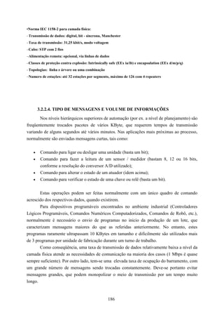 •Norma IEC 1158-2 para camada física:
–Transmissão de dados: digital, bit - síncrona, Manchester
–Taxa de transmissão: 31,25 kbit/s, modo voltagem
–Cabo: STP com 2 fios
–Alimentação remota: opcional, via linhas de dados
–Classes de proteção contra explosão: Intrinsically safe (EEx ia/ib) e encapsulation (EEx d/m/p/q)
–Topologias: linha e árvore ou uma combinação
–Numero de estações: até 32 estações por segmento, máximo de 126 com 4 repeaters




        3.2.2.4. TIPO DE MENSAGENS E VOLUME DE INFORMAÇÕES
       Nos níveis hierárquicos superiores de automação (por ex. a nível de planejamento) são
freqüentemente trocados pacotes de vários KByte, que requerem tempos de transmissão
variando de alguns segundos até vários minutos. Nas aplicações mais próximas ao processo,
normalmente são enviadas mensagens curtas, tais como:


    •    Comando para ligar ou desligar uma unidade (basta um bit);
    •    Comando para fazer a leitura de um sensor / medidor (bastam 8, 12 ou 16 bits,
         conforme a resolução do conversor A/D utilizado);
    •    Comando para alterar o estado de um atuador (idem acima);
    •    Comando para verificar o estado de uma chave ou relê (basta um bit).


       Estas operações podem ser feitas normalmente com um único quadro de comando
acrescido dos respectivos dados, quando existirem.
       Para dispositivos programáveis encontrados no ambiente industrial (Controladores
Lógicos Programáveis, Comandos Numéricos Computadorizados, Comandos de Robô, etc.),
normalmente é necessário o envio de programas no inicio da produção de um lote, que
caracterizam mensagens maiores do que as referidas anteriormente. No entanto, estes
programas raramente ultrapassam 10 KBytes em tamanho e dificilmente são utilizados mais
de 3 programas por unidade de fabricação durante um turno de trabalho.
       Como conseqüência, uma taxa de transmissão de dados relativamente baixa a nível da
camada física atende as necessidades de comunicação na maioria dos casos (1 Mbps é quase
sempre suficiente). Por outro lado, tem-se uma elevada taxa de ocupação do barramento, com
um grande número de mensagens sendo trocadas constantemente. Deve-se portanto evitar
mensagens grandes, que podem monopolizar o meio de transmissão por um tempo muito
longo.


                                                  186
 