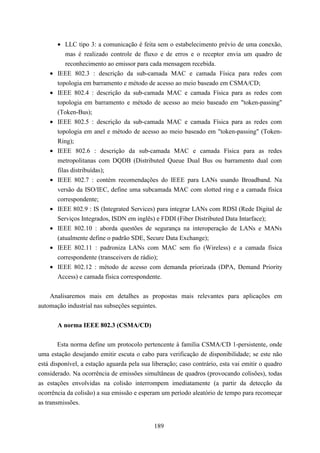 • LLC tipo 3: a comunicação é feita sem o estabelecimento prévio de uma conexão,
            mas é realizado controle de fluxo e de erros e o receptor envia um quadro de
            reconhecimento ao emissor para cada mensagem recebida.
    •   IEEE 802.3 : descrição da sub-camada MAC e camada Física para redes com
        topologia em barramento e método de acesso ao meio baseado em CSMA/CD;
    •   IEEE 802.4 : descrição da sub-camada MAC e camada Física para as redes com
        topologia em barramento e método de acesso ao meio baseado em "token-passing"
        (Token-Bus);
    •   IEEE 802.5 : descrição da sub-camada MAC e camada Física para as redes com
        topologia em anel e método de acesso ao meio baseado em "token-passing" (Token-
        Ring);
    •   IEEE 802.6 : descrição da sub-camada MAC e camada Física para as redes
        metropolitanas com DQDB (Distributed Queue Dual Bus ou barramento dual com
        filas distribuídas);
    •   IEEE 802.7 : contém recomendações do IEEE para LANs usando Broadband. Na
        versão da ISO/IEC, define uma subcamada MAC com slotted ring e a camada física
        correspondente;
    •   IEEE 802.9 : IS (Integrated Services) para integrar LANs com RDSI (Rede Digital de
        Serviços Integrados, ISDN em inglês) e FDDI (Fiber Distributed Data Intarface);
    •   IEEE 802.10 : aborda questões de segurança na interoperação de LANs e MANs
        (atualmente define o padrão SDE, Secure Data Exchange);
    •   IEEE 802.11 : padroniza LANs com MAC sem fio (Wireless) e a camada física
        correspondente (transceivers de rádio);
    •   IEEE 802.12 : método de acesso com demanda priorizada (DPA, Demand Priority
        Access) e camada física correspondente.


    Analisaremos mais em detalhes as propostas mais relevantes para aplicações em
automação industrial nas subseções seguintes.


        A norma IEEE 802.3 (CSMA/CD)

        Esta norma define um protocolo pertencente à família CSMA/CD 1-persistente, onde
uma estação desejando emitir escuta o cabo para verificação de disponibilidade; se este não
está disponível, a estação aguarda pela sua liberação; caso contrário, esta vai emitir o quadro
considerado. Na ocorrência de emissões simultâneas de quadros (provocando colisões), todas
as estações envolvidas na colisão interrompem imediatamente (a partir da detecção da
ocorrência da colisão) a sua emissão e esperam um período aleatório de tempo para recomeçar
as transmissões.


                                             189
 