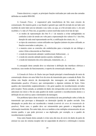 Vamos descrever, a seguir, as principais funções realizadas por cada uma das camadas
definidas no modelo RM-OSI.


       A Camada Física é responsável pela transferência de bits num circuito de
comunicação. De maneira geral, a sua função é garantir que cada bit enviado de um lado será
recebido do outro lado sem ter alterado o seu valor, ou seja, se o bit enviado está a 1, ele será
recebido a 1 e não a 0. Para isto, as questões a serem resolvidas neste nível são do tipo:
       • os modos de representação dos bits 0 e 1 de maneira a evitar ambigüidades ou
         confusões (valor da tensão em volts para a representação dos valores 0 e 1 dos bits,
         duração de cada sinal representando um bit, a codificação dos sinais, etc...);
       • os tipos de conectores a serem utilizados nas ligações (número de pinos utilizado, as
         funções associadas a cada pino, ...);
       • a maneira como as conexões são estabelecidas para a iniciação de um diálogo e
         como é feita a desconexão ao final deste;
       • o modo de transmissão adotado ( unidirecional, bidirecional, ...);
       • o modo de conexão adotado (ponto-a-ponto, multiponto, ...);
       • o modo de tratamento dos erros (detecção, tratamento, etc...).


      A concepção desta camada deve se relacionar à definição das interfaces elétricas e
mecânicas, seus modos de funcionamento, o suporte de comunicação adotado, etc.


       A Camada de Enlace de Dados tem por função principal a transformação do meio de
comunicação «bruto» em uma linha livre de erros de transmissão para a camada de Rede. Ela
efetua esta função através da decomposição das mensagens em unidades de dados
denominadas quadros (Frames), que correspondem a algumas centenas de bytes. Estes
quadros são transmitidos seqüencialmente e vão gerar quadros de reconhecimento enviados
pelo receptor. Nesta camada, as unidades de dados são enriquecidas com um conjunto de bits
adicionais (no início e fim de cada quadro) de modo a permitir o reconhecimento destes e a
definição de um endereço para o destinatário da mensagem.
       Um problema típico deste nível é o da ocorrência de uma perturbação sobre a linha de
transmissão que provoque a deturpação ou destruição (perda) do quadro enviado. Esta
deturpação ou perda deve ser reconhecida e tratada (controle de erros de transmissão de
quadros). Neste caso, o quadro deve ser retransmitido para garantir a integridade da
informação transferida. Por outro lado, deve-se também evitar múltiplas retransmissões de um
mesmo quadro, o que pode provocar a sua duplicação, por exemplo, se o quadro de
reconhecimento é perdido.
       Uma outra função desta camada é evitar uma alta taxa de envio de dados da parte do
emissor no caso do sistema receptor não ter capacidade de absorver a informação à mesma


                                              19
 