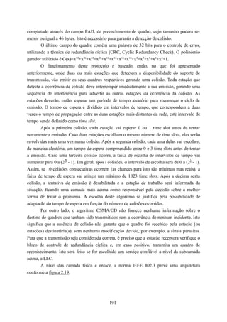 completado através do campo PAD, de preenchimento de quadro, cujo tamanho poderá ser
menor ou igual a 46 bytes. Isto é necessário para garantir a detecção de colisão.
        O último campo do quadro contém uma palavra de 32 bits para o controle de erros,
utilizando a técnica de redundância cíclica (CRC, Cyclic Redundancy Check). O polinômio
gerador utilizado é G(x)=x32+x26+x23+x22+x16+x12+x11+x10+x8+x7+x5+x4+x2+1.
        O funcionamento deste protocolo é baseado, então, no que foi apresentado
anteriormente, onde duas ou mais estações que detectem a disponibilidade do suporte de
transmissão, vão emitir os seus quadros respectivos gerando uma colisão. Toda estação que
detecte a ocorrência de colisão deve interromper imediatamente a sua emissão, gerando uma
seqüência de interferência para advertir as outras estações da ocorrência da colisão. As
estações deverão, então, esperar um período de tempo aleatório para recomeçar o ciclo de
emissão. O tempo de espera é dividido em intervalos de tempo, que correspondem a duas
vezes o tempo de propagação entre as duas estações mais distantes da rede, este intervalo de
tempo sendo definido como time slot.
        Após a primeira colisão, cada estação vai esperar 0 ou 1 time slot antes de tentar
novamente a emissão. Caso duas estações escolham o mesmo número de time slots, elas serão
envolvidas mais uma vez numa colisão. Após a segunda colisão, cada uma delas vai escolher,
de maneira aleatória, um tempo de espera compreendido entre 0 e 3 time slots antes de tentar
a emissão. Caso uma terceira colisão ocorra, a faixa de escolha de intervalos de tempo vai
aumentar para 0 a (23 - 1). Em geral, após i colisões, o intervalo de escolha será de 0 a (2i - 1).
Assim, se 10 colisões consecutivas ocorrem (as chances para isto são mínimas mas reais), a
faixa de tempo de espera vai atingir um máximo de 1023 time slots. Após a décima sexta
colisão, a tentativa de emissão é desabilitada e a estação de trabalho será informada da
situação, ficando uma camada mais acima como responsável pela decisão sobre a melhor
forma de tratar o problema. A escolha deste algoritmo se justifica pela possibilidade de
adaptação do tempo de espera em função do número de colisões ocorridas.
        Por outro lado, o algoritmo CSMA/CD não fornece nenhuma informação sobre o
destino de quadros que tenham sido transmitidos sem a ocorrência de nenhum incidente. Isto
significa que a ausência de colisão não garante que o quadro foi recebido pela estação (ou
estações) destinatária(s), sem nenhuma modificação devido, por exemplo, a sinais parasitas.
Para que a transmissão seja considerada correta, é preciso que a estação receptora verifique o
bloco de controle de redundância cíclica e, em caso positivo, transmita um quadro de
reconhecimento. Isto será feito se for escolhido um serviço confiável a nível da subcamada
acima, a LLC.
        A nível das camada física e enlace, a norma IEEE 802.3 prevê uma arquitetura
conforme a figura 2.19.




                                               191
 