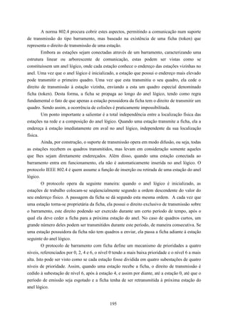 A norma 802.4 procura cobrir estes aspectos, permitindo a comunicação num suporte
de transmissão do tipo barramento, mas baseado na existência de uma ficha (token) que
representa o direito de transmissão de uma estação.
         Embora as estações sejam conectadas através de um barramento, caracterizando uma
estrutura linear ou arborescente de comunicação, estas podem ser vistas como se
constituíssem um anel lógico, onde cada estação conhece o endereço das estações vizinhas no
anel. Uma vez que o anel lógico é inicializado, a estação que possui o endereço mais elevado
pode transmitir o primeiro quadro. Uma vez que esta transmitiu o seu quadro, ela cede o
direito de transmissão à estação vizinha, enviando a esta um quadro especial denominado
ficha (token). Desta forma, a ficha se propaga ao longo do anel lógico, tendo como regra
fundamental o fato de que apenas a estação possuidora da ficha tem o direito de transmitir um
quadro. Sendo assim, a ocorrência de colisões é praticamente impossibilitada.
         Um ponto importante a salientar é a total independência entre a localização física das
estações na rede e a composição do anel lógico. Quando uma estação transmite a ficha, ela a
endereça à estação imediatamente em aval no anel lógico, independente da sua localização
física.
         Ainda, por construção, o suporte de transmissão opera em modo difusão, ou seja, todas
as estações recebem os quadros transmitidos, mas levam em consideração somente aqueles
que lhes sejam diretamente endereçados. Além disso, quando uma estação conectada ao
barramento entra em funcionamento, ela não é automaticamente inserida no anel lógico. O
protocolo IEEE 802.4 é quem assume a função de inserção ou retirada de uma estação do anel
lógico.
         O protocolo opera da seguinte maneira: quando o anel lógico é inicializado, as
estações de trabalho colocam-se seqüencialmente segundo a ordem descendente do valor do
seu endereço físico. A passagem da ficha se dá segundo esta mesma ordem. A cada vez que
uma estação torna-se proprietária da ficha, ela possui o direito exclusivo de transmissão sobre
o barramento, este direito podendo ser exercido durante um certo período de tempo, após o
qual ela deve ceder a ficha para a próxima estação do anel. No caso de quadros curtos, um
grande número deles podem ser transmitidos durante este período, de maneira consecutiva. Se
uma estação possuidora da ficha não tem quadros a enviar, ela passa a ficha adiante à estação
seguinte do anel lógico.
         O protocolo de barramento com ficha define um mecanismo de prioridades a quatro
níveis, referenciados por 0, 2, 4 e 6, o nível 0 tendo a mais baixa prioridade e o nível 6 a mais
alta. Isto pode ser visto como se cada estação fosse dividida em quatro subestações de quatro
níveis de prioridade. Assim, quando uma estação recebe a ficha, o direito de transmissão é
cedido à subestação de nível 6, após à estação 4, e assim por diante, até a estação 0, até que o
período de emissão seja esgotado e a ficha tenha de ser retransmitida à próxima estação do
anel lógico.


                                              195
 