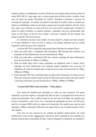 estações estejam se candidatando, ocorrerá colisão dos seus quadros (pelas mesmas razões da
norma IEEE 802.3), o que requer que a estação proprietária da ficha resolva o conflito. Neste
caso, ela emite um quadro "Resolução de Conflito" destinada a inicializar o processo de
resolução de contenção. Ao receber um quadro de resolução de conflito, todas as estações que
tinham se candidatado a entrar no anel lógico esperam por um tempo aleatório entre 0 e 3 time
slots, após o que verificam se o meio está livre. Se o meio estiver ocupado após o término do
tempo de espera escolhido, as estações desistem e aguardam uma nova oportunidade para
entrar no anel lógico. Se houver nova colisão, o processo é repetido até que somente uma
estação responda a busca de sucessor.
        Já o abandono do anel é mais simples. Se uma estação X, situada entre duas estações
A e B quer abandonar o anel, ela envia à estação A um quadro indicando que sua vizinha
(seguinte) a partir de agora será a estação B.
        A norma IEEE 802.4 especifica ainda quatro tipos diferentes de camadas físicas:
• Rede com canal único e modulação FSK (Frequency Shift Keying) fase contínua, com
    topologia em barra bidirecional, taxa de transmissão de 1Mbps;
• Rede com canal único e modulação FSK fase coerente, topologia em barra bidirecional,
    taxas de transmissão de 5Mbps ou 10Mbps;
• Rede em banda larga (vários canais modulados em freqüência sobre o mesmo meio),
    topologia em barra bidirecional com headend (central repetidora com conversor de
    freqüências do canal de recepção para o canal de envio), taxas de transmissão de 1Mbps,
    5Mbps ou 10Mbps;
• Rede utilizando fibra ótica, topologia lógica em barra (mas fisicamente em estrela com um
    Hub como elemento central), requer um par de fibras para cada estação (uma para receber
    e outra para transmitir), taxas de transmissão de 5Mbps, 10Mbps ou 20Mbps.


       A norma IEEE 802.5 (anel com ficha - "Token Ring")

       Esta norma foi definida para privilegiar as redes em anel existentes. Um ponto
importante no que diz respeito à concepção das redes em anel é a ocupação física de um bit no
suporte de transmissão. Caso o débito normal de um anel seja de R Mbps, isto significa que
um bit é transmitido a cada 1/R µs. Se a velocidade de propagação do sinal é de 200 m/µs,
cada bit vai ocupar 200/R metros no suporte de transmissão. Isto significa que, para um anel
operando a 1Mbps e utilizando 1000 metros de suporte físico, este só poderá suportar 5 bits a
cada instante.
       Uma rede em anel consiste de um conjunto de ligações ponto-a-ponto, em modo
unidirecional, como mostra a figura 2.23. Cada nó do anel é equipado de um acoplador que
permite conectar duas extremidades do cabo. Cada bit chegando na entrada de um acoplador é




                                            197
 