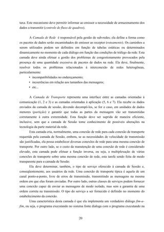 taxa. Este mecanismo deve permitir informar ao emissor a necessidade de armazenamento dos
dados a transmitir (controle de fluxo de quadros).


        A Camada de Rede é responsável pela gestão de sub-redes; ela define a forma como
os pacotes de dados serão encaminhados do emissor ao receptor (roteamento). Os caminhos a
serem utilizados podem ser definidos em função de tabelas estáticas ou determinados
dinamicamente no momento de cada diálogo em função das condições de tráfego da rede. Esta
camada deve ainda efetuar a gestão dos problemas de congestionamento provocados pela
presença de uma quantidade excessiva de pacotes de dados na rede. Ela deve, finalmente,
resolver todos os problemas relacionados à interconexão de redes heterogêneas,
particularmente:
       • incompatibilidades no endereçamento;
       • incoerências em relação aos tamanhos das mensagens;
       • etc...


        A Camada de Transporte representa uma interface entre as camadas orientadas à
comunicação (1, 2 e 3) e as camadas orientadas à aplicação (5, 6 e 7). Ela recebe os dados
enviados da camada de sessão, devendo decompô-los, se for o caso, em unidades de dados
menores (partição) e garantir que todas as partes da mensagem vão ser transmitidas
corretamente à outra extremidade. Esta função deve ser suprida de maneira eficiente,
inclusive, sem que a camada de Sessão tome conhecimento de possíveis alterações na
tecnologia da parte material da rede.
        Esta camada cria, normalmente, uma conexão de rede para cada conexão de transporte
requerida pela camada de Sessão, embora, se as necessidades de velocidade de transmissão
são justificadas, ela possa estabelecer diversas conexões de rede para uma mesma conexão de
transporte. Por outro lado, se o custo da manutenção de uma conexão de rede é considerado
elevado, esta camada pode efetuar a função inversa, ou seja, a multiplexação de várias
conexões de transporte sobre uma mesma conexão de rede, esta tarefa sendo feita de modo
transparente para a camada de Sessão.
        Ela deve determinar, também, o tipo de serviço oferecido à camada de Sessão e,
conseqüentemente, aos usuários da rede. Uma conexão de transporte típica é aquela de um
canal ponto-a-ponto, livre de erros de transmissão, transmitindo as mensagens na mesma
ordem em que elas foram enviadas. Por outro lado, outras classes de serviços podem fornecer
uma conexão capaz de enviar as mensagens de modo isolado, mas sem a garantia de uma
ordem correta na transmissão. O tipo do serviço a ser fornecido é definido no momento do
estabelecimento da conexão.
        Uma característica desta camada é que ela implementa um verdadeiro diálogo fim-a-
fim, ou seja, o programa executando no sistema fonte dialoga com o programa executando na


                                           20
 