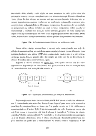 decorrência desta reflexão, várias cópias de uma mensagem de rádio podem estar em
propagação no meio e chegar a estação receptora em instantes de tempo diferentes. Quando as
várias cópias do sinal chegam ao receptor após percorrerem distancias diferentes, elas se
somam aleatoriamente, podendo resultar em um sinal muito enfraquecido ou mesmo nulo,
como ilustrado na figura 2.26 (se a diferença no comprimento dos caminhos for um múltiplo
do comprimento de onda da portadora do sinal, os vários componentes podem cancelar-se
mutuamente). O resultado disto é que, no mesmo ambiente, podemos ter ótima recepção em
alguns locais é péssima recepção em outros locais a apenas poucos metros de distância. Desta
forma, a qualidade da recepção varia muito a medida que uma estação se move no ambiente.


             Figura 2.26 - Reflexão das ondas de rádio em um ambiente fechado


      Como várias estações compartilham o mesmo meio, caracterizando uma rede de
difusão, é necessário utilizar um método de acesso que discipline este compartilhamento. Uma
primeira abordagem seria utilizar CSMA, isto é, cada estação escuta o meio e, se estiver livre,
envia seu quadro. Isto, no entanto, não é tão simples em redes sem fio em decorrência do
alcance do sinal de rádio, como veremos a seguir.
      Suponha a situação ilustrada na figura 2.27, onde quatro estações sem fio estão
representadas. Suponha que um sinal oriundo de A pode alcançar B, mas não alcança C nem
D. Um sinal oriundo de C alcança B e D, mas não A.



              A        B        C       D                     A        B         C       D




                     Raio de alcance

                        (a)                                                (b)

             Figura 2.27 - (a) estação A transmitindo; (b) estação B transmitindo


      Suponha agora que A está enviando dados para B. Se C escutar o meio, não irá detectar
que A esta enviando, pois A esta fora do seu alcance. Logo, C pode tentar enviar um quadro
para B ou D, mas como B está no alcance de C, o quadro enviado por A irá colidir com o
quadro enviado por C a nível de B. O fato de uma estação não poder detectar que o meio não
está livre porque o concorrente está fora de alcance é chamado de "problema da estação
escondida" (hidden station problem). Por outro lado, se B estiver transmitindo um quadro para
A, C irá detectar a transmissão (pois B está no seu alcance) e falsamente concluir que não
pode transmitir um quadro para D neste momento. No entanto, como os receptores de A e D


                                             201
 