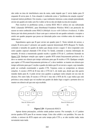 não estão na área de interferência uma da outra, nada impede que C envie dados para D
enquanto B envia para A. Esta situação é conhecida como o "problema da estação exposta"
(exposed station problem). Em resumo, o que realmente interessa a uma estação pretendendo
enviar um quadro em redes sem fio é saber se há ou não atividade na área do receptor.
      Para resolver os problemas acima, a norma IEEE 802.11 utiliza em sua subcamada
MAC (chamada DFWMAC, para Distributed Foudation Wireless MAC) um protocolo de
acesso ao meio conhecido como MACA (Multiple Access with Collision Avoidance). A idéia
básica por trás deste protocolo é fazer com que o emissor de um quadro estimule o receptor a
emitir um quadro pequeno que possa ser detectado pelos seus vizinhos antes de mandar os
dados em si.
      Suponhamos agora que B quer enviar um quadro para C. Neste método de acesso, a
estação B envia para C primeiro um quadro especial denominado RTS (Request To Send),
contendo o tamanho do quadro de dados que deseja enviar a seguir. C deve responder com
outro quadro especial chamado CTS (Clear To Send), contendo a mesma informação de
tamanho. B inicia a transmissão quando recebe o quadro CTS de C, conforme ilustrado na
figura 2.28. Qualquer estação que captar o quadro RTS estará forçosamente próxima a B e
deve se manter em silencio por tempo suficiente para que B receba o CTS. Qualquer estação
que captar o CTS estará forçosamente próxima a C e deve também se manter em silencio por
tempo suficiente para que C receba o quadro de dados que B vai enviar a seguir, cujo tamanho
pode ser avaliado examinando o quadro CTS. Vejamos como se comportam as demais
estações: A escuta o RTS de B mas não o CTS de C, de modo que, desde que não queira
mandar dados para B, A pode enviar seus quadros a qualquer outra estação em seu raio de
alcance; Por outro lado, D escuta o CTS de C mas não o RTS de B, o que indica que está
próxima a uma estação que vai receber um quadro de dados logo a seguir e portanto deve se
manter em silencio até que este seja recebido.


                            RTS                                    CTS

            A        B         C    D                 A       B          C       D




             Raio de alcance de B                              Raio de alcance de C
                      (a)                                              (b)

                            Figura 2.28 - O protocolo MACA
      Apesar destas precauções, colisões ainda podem ocorrer. Por exemplo, A e C podem
enviar quadros RTS para B ao mesmo tempo. Estes irão colidir e ser perdidos. No caso de
colisão, o emissor do RTS espera um certo tempo pelo CTS e, se não receber nada, tenta
novamente mais tarde.


                                           202
 