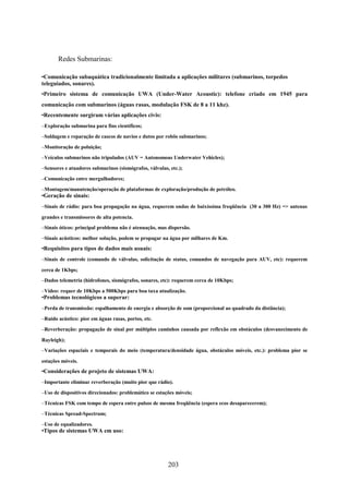 Redes Submarinas:

•Comunicação subaquática tradicionalmente limitada a aplicações militares (submarinos, torpedos
teleguiados, sonares).
•Primeiro sistema de comunicação UWA (Under-Water Acoustic): telefone criado em 1945 para
comunicação com submarinos (águas rasas, modulação FSK de 8 a 11 khz).
•Recentemente surgiram várias aplicações civis:
–Exploração submarina para fins científicos;

–Soldagem e reparação de cascos de navios e dutos por robôs submarinos;

–Monitoração de poluição;

–Veículos submarinos não tripulados (AUV = Autonomous Underwater Vehicles);

–Sensores e atuadores submarinos (sismógrafos, válvulas, etc.);

–Comunicação entre mergulhadores;

–Montagem/manutenção/operação de plataformas de exploração/produção de petróleo.
•Geração de sinais:
–Sinais de rádio: para boa propagação na água, requerem ondas de baixíssima freqüência (30 a 300 Hz) => antenas

grandes e transmissores de alta potencia.
–Sinais óticos: principal problema não é atenuação, mas dispersão.

–Sinais acústicos: melhor solução, podem se propagar na água por milhares de Km.
•Requisitos para tipos de dados mais usuais:
–Sinais de controle (comando de válvulas, solicitação de status, comandos de navegação para AUV, etc): requerem

cerca de 1Kbps;
–Dados telemetria (hidrofones, sismógrafos, sonares, etc): requerem cerca de 10Kbps;

–Vídeo: requer de 10Kbps a 500Kbps para boa taxa atualização.
•Problemas tecnológicos a superar:
–Perda de transmissão: espalhamento de energia e absorção de som (proporcional ao quadrado da distância);

–Ruído acústico: pior em águas rasas, portos, etc.

–Reverberação: propagação de sinal por múltiplos caminhos causada por reflexão em obstáculos (desvanecimento de

Rayleigh);
–Variações espaciais e temporais do meio (temperatura/densidade água, obstáculos móveis, etc.): problema pior se

estações móveis.
•Considerações de projeto de sistemas UWA:
–Importante eliminar reverberação (muito pior que rádio).

–Uso de dispositivos direcionados: problemático se estações móveis;

–Técnicas FSK com tempo de espera entre pulsos de mesma freqüência (espera ecos desaparecerem);

–Técnicas Spread-Spectrum;

–Uso de equalizadores.
•Tipos de sistemas UWA em uso:




                                                        203
 
