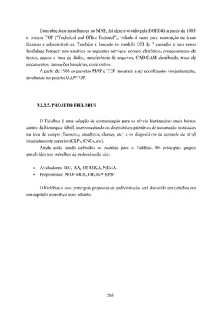 Com objetivos semelhantes ao MAP, foi desenvolvido pela BOEING a partir de 1983
o projeto TOP ("Technical and Office Protocol"), voltado à redes para automação de áreas
técnicas e administrativas. Também é baseado no modelo OSI de 7 camadas e tem como
finalidade fornecer aos usuários os seguintes serviços: correio eletrônico, processamento de
textos, acesso a base de dados, transferência de arquivos, CAD/CAM distribuído, troca de
documentos, transações bancárias, entre outros.
        A partir de 1986 os projetos MAP e TOP passaram a ser coordenados conjuntamente,
resultando no projeto MAP/TOP.




       3.2.3.5. PROJETO FIELDBUS


        O Fieldbus é uma solução de comunicação para os níveis hierárquicos mais baixos
dentro da hierarquia fabril, interconectando os dispositivos primários de automação instalados
na área de campo (Sensores, atuadores, chaves, etc) e os dispositivos de controle de nível
imediatamente superior (CLPs, CNCs, etc).
       Ainda estão sendo definidos os padrões para o Fieldbus. Os principais grupos
envolvidos nos trabalhos de padronização são:


   •    Avaliadores: IEC, ISA, EUREKA, NEMA
   •    Proponentes: PROFIBUS, FIP, ISA-SP50


        O Fieldbus e suas principais propostas de padronização será discutido em detalhes em
um capítulo específico mais adiante.




                                            205
 