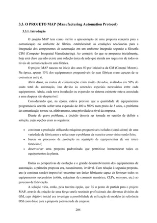 3.3. O PROJETO MAP (Manufacturing Automation Protocol)
  3.3.1. Introdução

        O projeto MAP tem como mérito a apresentação de uma proposta concreta para a
comunicação no ambiente de fábrica, estabelecendo as condições necessárias para a
integração dos componentes de automação em um ambiente integrado segundo a filosofia
CIM (Computer Integrated Manufacturing). Ao contrário do que se propunha inicialmente,
hoje está claro que não existe uma solução única de rede que atenda aos requisitos de todos os
níveis de comunicação em uma fábrica.
        O projeto MAP nasceu no início dos anos 80 por iniciativa da GM (General Motors).
Na época, apenas 15% dos equipamentos programáveis de suas fábricas eram capazes de se
comunicar entre si.
        Além disso, os custos de comunicação eram muito elevados, avaliados em 50% do
custo total da automação, isto devido às conexões especiais necessárias entre cada
equipamento. Ainda, cada nova instalação ou expansão no sistema existente estava associada
a uma despesa não desprezível.
        Considerando que, na época, estava previsto que a quantidade de equipamentos
programáveis deveria sofrer uma expansão de 400 a 500% num prazo de 5 anos, o problema
de comunicação tornou-se, efetivamente, uma prioridade a nível da empresa.
        Diante do grave problema, a decisão deveria ser tomada no sentido de definir a
solução, cujas opções eram as seguintes:


   •   continuar a produção utilizando máquinas programáveis isoladas (stand-alone) de uma
       variedade de fabricantes e solucionar o problema da maneira como vinha sendo feito;
   •   basear os processos de produção na aquisição de equipamentos de um único
       fabricante;
   •   desenvolver uma proposta padronizada que permitisse interconectar todos os
       equipamentos da planta.


        Dadas as perspectivas de evolução e o grande desenvolvimento dos equipamentos de
automação, a primeira proposta era, naturalmente, inviável. Com relação à segunda proposta,
era (e continua sendo) impossível encontrar um único fabricante capaz de fornecer todos os
equipamentos necessários (robôs, máquinas de comando numérico, CLPs, sensores, etc.) ao
processo de fabricação.
        A solução viria, então, pela terceira opção, que foi o ponto de partida para o projeto
MAP, através da criação de uma força tarefa reunindo profissionais das diversas divisões da
GM, cujo objetivo inicial era investigar a possibilidade de utilização do modelo de referência
OSI como base para a proposta padronizada da empresa.

                                            206
 