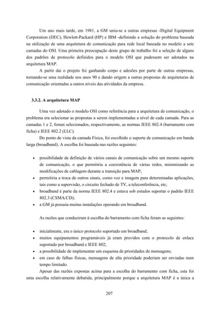 Um ano mais tarde, em 1981, a GM uniu-se a outras empresas -Digital Equipment
Corporation (DEC), Hewlett-Packard (HP) e IBM -definindo a solução do problema baseada
na utilização de uma arquitetura de comunicação para rede local baseada no modelo a sete
camadas do OSI. Uma primeira preocupação deste grupo de trabalho foi a seleção de alguns
dos padrões de protocolo definidos para o modelo OSI que pudessem ser adotados na
arquitetura MAP.
        A partir dai o projeto foi ganhando corpo e adesões por parte de outras empresas,
tornando-se uma realidade nos anos 90 e dando origem a outras propostas de arquiteturas de
comunicação orientadas a outros níveis das atividades da empresa.


  3.3.2. A arquitetura MAP

       Uma vez adotado o modelo OSI como referência para a arquitetura de comunicação, o
problema era selecionar as propostas a serem implementadas a nível de cada camada. Para as
camadas 1 e 2, foram selecionados, respectivamente, as normas IEEE 802.4 (barramento com
ficha) e IEEE 802.2 (LLC).
        Do ponto de vista da camada Física, foi escolhido o suporte de comunicação em banda
larga (broadband). A escolha foi baseada nas razões seguintes:


   •   possibilidade de definição de vários canais de comunicação sobre um mesmo suporte
       de comunicação, o que permitiria a coexistência de várias redes, minimizando as
       modificações de cablagem durante a transição para MAP;
   •   permitiria a troca de outros sinais, como voz e imagem para determinadas aplicações,
       tais como a supervisão, o circuito fechado de TV, a teleconferência, etc;
   •   broadband é parte da norma IEEE 802.4 e estava sob estudos suportar o padrão IEEE
       802.3 (CSMA/CD);
   •   a GM já possuía muitas instalações operando em broadband.


       As razões que conduziram à escolha do barramento com ficha foram as seguintes:

   •  inicialmente, era o único protocolo suportado em broadband;
   • muitos equipamentos programáveis já eram providos com o protocolo de enlace
      suportado por broadband e IEEE 802;
   • a possibilidade de implementar um esquema de prioridades de mensagens;
   • em caso de falhas físicas, mensagens de alta prioridade poderiam ser enviadas num
      tempo limitado.
      Apesar das razões expostas acima para a escolha do barramento com ficha, esta foi
uma escolha relativamente debatida, principalmente porque a arquitetura MAP é a única a


                                           207
 