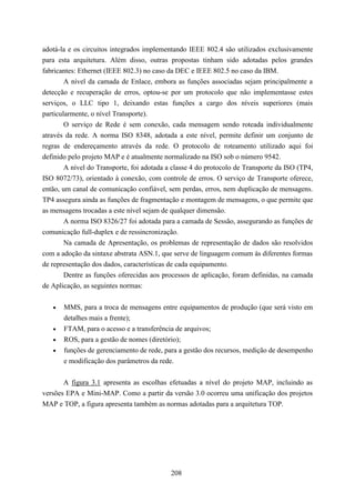 adotá-la e os circuitos integrados implementando IEEE 802.4 são utilizados exclusivamente
para esta arquitetura. Além disso, outras propostas tinham sido adotadas pelos grandes
fabricantes: Ethernet (IEEE 802.3) no caso da DEC e IEEE 802.5 no caso da IBM.
        A nível da camada de Enlace, embora as funções associadas sejam principalmente a
detecção e recuperação de erros, optou-se por um protocolo que não implementasse estes
serviços, o LLC tipo 1, deixando estas funções a cargo dos níveis superiores (mais
particularmente, o nível Transporte).
        O serviço de Rede é sem conexão, cada mensagem sendo roteada individualmente
através da rede. A norma ISO 8348, adotada a este nível, permite definir um conjunto de
regras de endereçamento através da rede. O protocolo de roteamento utilizado aqui foi
definido pelo projeto MAP e é atualmente normalizado na ISO sob o número 9542.
        A nível do Transporte, foi adotada a classe 4 do protocolo de Transporte da ISO (TP4,
ISO 8072/73), orientado à conexão, com controle de erros. O serviço de Transporte oferece,
então, um canal de comunicação confiável, sem perdas, erros, nem duplicação de mensagens.
TP4 assegura ainda as funções de fragmentação e montagem de mensagens, o que permite que
as mensagens trocadas a este nível sejam de qualquer dimensão.
        A norma ISO 8326/27 foi adotada para a camada de Sessão, assegurando as funções de
comunicação full-duplex e de ressincronização.
        Na camada de Apresentação, os problemas de representação de dados são resolvidos
com a adoção da sintaxe abstrata ASN.1, que serve de linguagem comum às diferentes formas
de representação dos dados, características de cada equipamento.
        Dentre as funções oferecidas aos processos de aplicação, foram definidas, na camada
de Aplicação, as seguintes normas:


   •   MMS, para a troca de mensagens entre equipamentos de produção (que será visto em
       detalhes mais a frente);
   •   FTAM, para o acesso e a transferência de arquivos;
   •   ROS, para a gestão de nomes (diretório);
   •   funções de gerenciamento de rede, para a gestão dos recursos, medição de desempenho
       e modificação dos parâmetros da rede.


       A figura 3.1 apresenta as escolhas efetuadas a nível do projeto MAP, incluindo as
versões EPA e Mini-MAP. Como a partir da versão 3.0 ocorreu uma unificação dos projetos
MAP e TOP, a figura apresenta também as normas adotadas para a arquitetura TOP.




                                            208
 