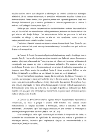 máquina destino através dos cabeçalhos e informações de controle contidas nas mensagens
deste nível. Já nas camadas mais baixas, os protocolos operam entre máquinas vizinhas e não
entre os sistemas fonte e destino, dado que estes podem estar separados por vários IMPs. Esta
diferença fundamental, que se estende igualmente às camadas superiores (até a camada 7)
pode ser verificada pela ilustração da figura 2.2.1.
        Dado que esta camada é responsável do estabelecimento e término das conexões de
rede, ela deve definir um mecanismo de endereçamento que permita a um sistema indicar com
qual sistema ele deseja dialogar. Este endereçamento indica os processos de aplicação
envolvidos no diálogo e não apenas os nós de rede envolvidos, como ocorre no
endereçamento feito na camada de enlace de dados.
        Finalmente, ela deve implementar um mecanismo de controle de fluxo fim-a-fim para
evitar que o sistema fonte envie mensagens numa taxa superior àquela com a qual o sistema
destino pode consumi-las.


        A Camada de Sessão é responsável pelo estabelecimento de sessões de diálogo para os
usuários da rede. Uma sessão objetiva permitir o transporte de dados, da mesma forma que os
serviços oferecidos pela camada de Transporte, mas ela oferece serviços mais sofisticados de
comunicação que podem ser úteis a determinadas aplicações. Um exemplo disto é a
possibilidade de envio, através de uma sessão, de um arquivo de dados (ou programa) de um
sistema a outro. Outro serviço da camada de Sessão é efetuar a gestão do diálogo, ou seja,
definir, por exemplo, se o diálogo vai ser efetuado em modo uni- ou bi-direcional.
        Um serviço também importante é aquele da sincronização do diálogo. Considere, por
exemplo, que um arquivo deve ser transferido através de uma sessão e esta deve durar duas
horas e que, por uma razão qualquer, o tempo médio entre duas panes é de uma hora. Após
uma primeira interrupção por pane, a transferência deverá reiniciar, podendo ocasionar erros
de transmissão. Uma forma de evitar isto é a inserção de pontos de teste junto aos dados
fazendo com que, após uma interrupção de transferência, os dados sejam retomados apenas a
partir do último ponto de teste.


        A Camada de Apresentação oferece algumas funções freqüentemente necessárias na
comunicação, de modo a poupar o usuário deste trabalho. Esta camada assume
particularmente as funções associadas à formatação, sintaxe e semântica dos dados
transmitidos. Um exemplo típico das funções efetuadas por esta camada é a codificação da
informação num padrão bem definido (ASCII, EBCDIC, etc).
        Esta camada pode ainda suprir outras funções associadas à compressão dos dados, se
utilizando do conhecimento do significado da informação para reduzir a quantidade de
informação enviada, inclusive para implementar funções de confidencialidade e de
autenticação (proteção de acesso).


                                            21
 