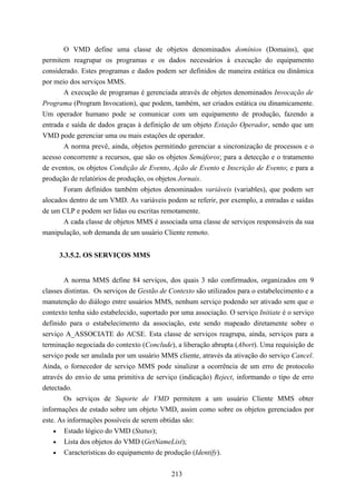 O VMD define uma classe de objetos denominados domínios (Domains), que
permitem reagrupar os programas e os dados necessários à execução do equipamento
considerado. Estes programas e dados podem ser definidos de maneira estática ou dinâmica
por meio dos serviços MMS.
       A execução de programas é gerenciada através de objetos denominados Invocação de
Programa (Program Invocation), que podem, também, ser criados estática ou dinamicamente.
Um operador humano pode se comunicar com um equipamento de produção, fazendo a
entrada e saída de dados graças à definição de um objeto Estação Operador, sendo que um
VMD pode gerenciar uma ou mais estações de operador.
       A norma prevê, ainda, objetos permitindo gerenciar a sincronização de processos e o
acesso concorrente a recursos, que são os objetos Semáforos; para a detecção e o tratamento
de eventos, os objetos Condição de Evento, Ação de Evento e Inscrição de Evento; e para a
produção de relatórios de produção, os objetos Jornais.
       Foram definidos também objetos denominados variáveis (variables), que podem ser
alocados dentro de um VMD. As variáveis podem se referir, por exemplo, a entradas e saídas
de um CLP e podem ser lidas ou escritas remotamente.
       A cada classe de objetos MMS é associada uma classe de serviços responsáveis da sua
manipulação, sob demanda de um usuário Cliente remoto.


     3.3.5.2. OS SERVIÇOS MMS


        A norma MMS define 84 serviços, dos quais 3 não confirmados, organizados em 9
classes distintas. Os serviços de Gestão de Contexto são utilizados para o estabelecimento e a
manutenção do diálogo entre usuários MMS, nenhum serviço podendo ser ativado sem que o
contexto tenha sido estabelecido, suportado por uma associação. O serviço Initiate é o serviço
definido para o estabelecimento da associação, este sendo mapeado diretamente sobre o
serviço A_ASSOCIATE do ACSE. Esta classe de serviços reagrupa, ainda, serviços para a
terminação negociada do contexto (Conclude), a liberação abrupta (Abort). Uma requisição de
serviço pode ser anulada por um usuário MMS cliente, através da ativação do serviço Cancel.
Ainda, o fornecedor de serviço MMS pode sinalizar a ocorrência de um erro de protocolo
através do envio de uma primitiva de serviço (indicação) Reject, informando o tipo de erro
detectado.
       Os serviços de Suporte de VMD permitem a um usuário Cliente MMS obter
informações de estado sobre um objeto VMD, assim como sobre os objetos gerenciados por
este. As informações possíveis de serem obtidas são:
    • Estado lógico do VMD (Status);
    • Lista dos objetos do VMD (GetNameList);
    • Características do equipamento de produção (Identify).


                                            213
 