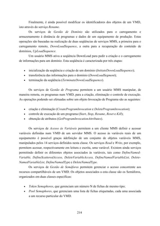 Finalmente, é ainda possível modificar os identificadores dos objetos de um VMD,
isto através do serviço Rename.
        Os serviços de Gestão de Domínio são utilizados para o carregamento e
armazenamento à distância de programas e dados de um equipamento de produção. Estas
operações são baseadas na realização de duas seqüências de serviços MMS, a primeira para o
carregamento remoto, DownLoadSequence, a outra para a recuperação do conteúdo de
domínios, UpLoadSequence.
        Um usuário MMS ativa a seqüência DownLoad para pedir a criação e o carregamento
de informações para um domínio. Esta seqüência é caracterizada por três etapas:


   •   inicialização da seqüência e criação de um domínio (InitiateDownLoadSequence);
   •   transferência das informações para o domínio (DownLoadSegment);
   •   terminação da seqüência (TerminateDownLoadSequence).


      Os serviços de Gestão de Programa permitem a um usuário MMS manipular, de
maneira remota, os programas num VMD, para a criação, eliminação e controle de execução.
As operações podendo ser efetuadas sobre um objeto Invocação de Programa são as seguintes:


   •   criação e eliminação (CreateProgramInvocation e DeleteProgramInvocation);
   •   controle de execução de um programa (Start, Stop, Resume, Reset e Kill);
   •   obtenção de atributos (GetProgramInvocationAttributes).


       Os serviços de Acesso às Variáveis permitem a um cliente MMS definir e acessar
variáveis definidas num VMD de um servidor MMS. O acesso às variáveis reais de um
equipamento é possível graças àdefinição de um conjunto de objetos variáveis MMS,
manipulados pelos 14 serviços definidos nesta classe. Os serviços Read e Write, por exemplo,
permitem acessar, respectivamente em leitura e escrita, uma variável. Existem ainda serviços
permitindo definir os diferentes objetos associados às variáveis, tais como DefineNamed-
Variable, DefineScatteredAccess, DeleteVariableAccess, DefineNamedVariableList, Delete-
NamedVariableList, DefineNamedType e DeleteNamedType.
       Os serviços de Gestão de Semáforos permitem gerenciar o acesso concorrente aos
recursos compartilháveis de um VMD. Os objetos associados a esta classe são os Semáforos,
organizados em duas classes específicas:


   •   Token Semaphores, que gerenciam um número N de fichas de mesmo tipo;
   •   Pool Semaphores, que gerenciam uma lista de fichas etiquetadas, cada uma associada
       a um recurso particular do VMD.




                                           214
 