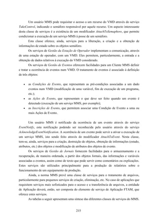 Um usuário MMS pode requisitar o acesso a um recurso do VMD através do serviço
TakeControl, indicando o semáforo responsável por aquele recurso. Um aspecto interessante
desta classe de serviços é a existência de um modificador AttachToSemaphore, que permite
condicionar a execução de um serviço MMS à posse de um semáforo.
        Esta classe oferece, ainda, serviços para a liberação, a criação e a obtenção de
informações de estado sobre os objetos semáforo.
        Os serviços de Gestão da Estação de Operador implementam a comunicação, através
de uma estação de operador, com um VMD. Eles permitem, particularmente, a entrada e a
obtenção de dados relativos à execução do VMD considerado.
        Os serviços de Gestão de Eventos oferecem facilidades para um Cliente MMS definir
e tratar a ocorrência de eventos num VMD. O tratamento de eventos é associado à definição
de três objetos:


   •   as Condições de Evento, que representam as pré-condições associadas a um dado
       eventos num VMD (modificação de uma variável, fim de execução de um programa,
       etc.);
   •   as Ações de Evento, que representam o que deve ser feito quando um evento é
       detectado (execução de um serviço MMS, por exemplo);
   •   as Inscrições de Evento, que permitem associar uma Condição de Evento a uma ou
       mais Ações de Evento.


        Um usuário MMS é notificado da ocorrência de um evento através do serviço
EventNotify, esta notificação podendo ser reconhecida pelo usuário através do serviço
AcknowledgeEventNotification. A ocorrência de um evento pode servir a ativar a execução de
um serviço MMS, isto sendo feito através do modificador AttachToEvent. Nesta classe,
tem-se, ainda, serviços para a criação, destruição de objetos, obtenção de informações (estado,
atributos, etc.) dos objetos e modificação de atributos dos objetos de evento.
        Os serviços de Gestão de Jornais fornecem facilidades para o armazenamento e a
recuperação, de maneira ordenada, a partir dos objetos Jornais, das informações e variáveis
associadas a eventos, assim como de texto que pode servir como comentários ou explicações.
Estes serviços são utilizados principalmente para a produção de relatórios sobre o
funcionamento de um equipamento de produção.
        Ainda, a norma MMS prevê uma classe de serviços para o tratamento de arquivos,
particularmente para pequenos serviços de criação, eliminação, etc. No caso de aplicações que
requisitem serviços mais sofisticados para o acesso e a transferência de arquivos, a entidade
de Aplicação deverá, então, ser composta do elemento de serviço de Aplicação FTAM, que
oferece estes serviços.
        As tabelas a seguir apresentam uma síntese das diferentes classes de serviços do MMS.


                                             215
 