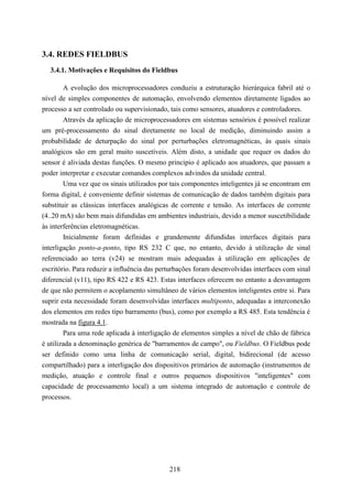 3.4. REDES FIELDBUS
  3.4.1. Motivações e Requisitos do Fieldbus

        A evolução dos microprocessadores conduziu a estruturação hierárquica fabril até o
nível de simples componentes de automação, envolvendo elementos diretamente ligados ao
processo a ser controlado ou supervisionado, tais como sensores, atuadores e controladores.
        Através da aplicação de microprocessadores em sistemas sensórios é possível realizar
um pré-processamento do sinal diretamente no local de medição, diminuindo assim a
probabilidade de deturpação do sinal por perturbações eletromagnéticas, às quais sinais
analógicos são em geral muito suscetíveis. Além disto, a unidade que requer os dados do
sensor é aliviada destas funções. O mesmo principio é aplicado aos atuadores, que passam a
poder interpretar e executar comandos complexos advindos da unidade central.
        Uma vez que os sinais utilizados por tais componentes inteligentes já se encontram em
forma digital, é conveniente definir sistemas de comunicação de dados também digitais para
substituir as clássicas interfaces analógicas de corrente e tensão. As interfaces de corrente
(4..20 mA) são bem mais difundidas em ambientes industriais, devido a menor suscetibilidade
às interferências eletromagnéticas.
        Inicialmente foram definidas e grandemente difundidas interfaces digitais para
interligação ponto-a-ponto, tipo RS 232 C que, no entanto, devido à utilização de sinal
referenciado ao terra (v24) se mostram mais adequadas à utilização em aplicações de
escritório. Para reduzir a influência das perturbações foram desenvolvidas interfaces com sinal
diferencial (v11), tipo RS 422 e RS 423. Estas interfaces oferecem no entanto a desvantagem
de que não permitem o acoplamento simultâneo de vários elementos inteligentes entre si. Para
suprir esta necessidade foram desenvolvidas interfaces multiponto, adequadas a interconexão
dos elementos em redes tipo barramento (bus), como por exemplo a RS 485. Esta tendência é
mostrada na figura 4.1.
        Para uma rede aplicada à interligação de elementos simples a nível de chão de fábrica
é utilizada a denominação genérica de "barramentos de campo", ou Fieldbus. O Fieldbus pode
ser definido como uma linha de comunicação serial, digital, bidirecional (de acesso
compartilhado) para a interligação dos dispositivos primários de automação (instrumentos de
medição, atuação e controle final e outros pequenos dispositivos "inteligentes" com
capacidade de processamento local) a um sistema integrado de automação e controle de
processos.




                                             218
 