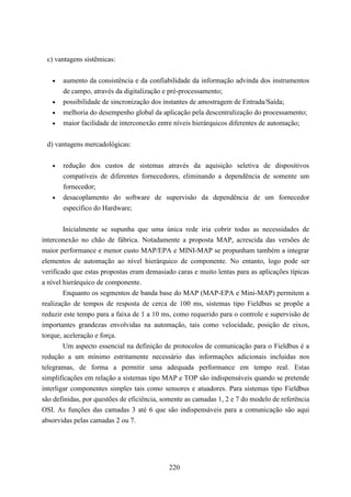 c) vantagens sistêmicas:


   •   aumento da consistência e da confiabilidade da informação advinda dos instrumentos
       de campo, através da digitalização e pré-processamento;
   •   possibilidade de sincronização dos instantes de amostragem de Entrada/Saída;
   •   melhoria do desempenho global da aplicação pela descentralização do processamento;
   •   maior facilidade de interconexão entre níveis hierárquicos diferentes de automação;


 d) vantagens mercadológicas:


   •   redução dos custos de sistemas através da aquisição seletiva de dispositivos
       compatíveis de diferentes fornecedores, eliminando a dependência de somente um
       fornecedor;
   •   desacoplamento do software de supervisão da dependência de um fornecedor
       específico do Hardware;


        Inicialmente se supunha que uma única rede iria cobrir todas as necessidades de
interconexão no chão de fábrica. Notadamente a proposta MAP, acrescida das versões de
maior performance e menor custo MAP/EPA e MINI-MAP se propunham também a integrar
elementos de automação ao nível hierárquico de componente. No entanto, logo pode ser
verificado que estas propostas eram demasiado caras e muito lentas para as aplicações típicas
a nível hierárquico de componente.
        Enquanto os segmentos de banda base do MAP (MAP-EPA e Mini-MAP) permitem a
realização de tempos de resposta de cerca de 100 ms, sistemas tipo Fieldbus se propõe a
reduzir este tempo para a faixa de 1 a 10 ms, como requerido para o controle e supervisão de
importantes grandezas envolvidas na automação, tais como velocidade, posição de eixos,
torque, aceleração e força.
        Um aspecto essencial na definição de protocolos de comunicação para o Fieldbus é a
redução a um mínimo estritamente necessário das informações adicionais incluídas nos
telegramas, de forma a permitir uma adequada performance em tempo real. Estas
simplificações em relação a sistemas tipo MAP e TOP são indispensáveis quando se pretende
interligar componentes simples tais como sensores e atuadores. Para sistemas tipo Fieldbus
são definidas, por questões de eficiência, somente as camadas 1, 2 e 7 do modelo de referência
OSI. As funções das camadas 3 até 6 que são indispensáveis para a comunicação são aqui
absorvidas pelas camadas 2 ou 7.




                                            220
 