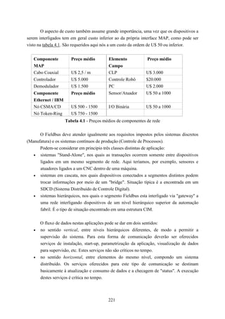O aspecto de custo também assume grande importância, uma vez que os dispositivos a
serem interligados tem em geral custo inferior ao da própria interface MAP, como pode ser
visto na tabela 4.1. São requeridos aqui nós a um custo da ordem de U$ 50 ou inferior.


   Componente          Preço médio         Elemento            Preço médio
   MAP                                     Campo
   Cabo Coaxial        U$ 2,5 / m          CLP                 U$ 3.000
   Controlador         U$ 5.000            Controle Robô       $20.000
   Demodulador         U$ 1.500            PC                  U$ 2.000
   Componente          Preço médio         Sensor/Atuador      U$ 50 a 1000
   Ethernet / IBM
   Nó CSMA/CD          U$ 500 - 1500       I/O Binária         U$ 50 a 1000
   Nó Token-Ring       U$ 750 - 1500
                    Tabela 4.1 - Preços médios de componentes de rede


      O Fieldbus deve atender igualmente aos requisitos impostos pelos sistemas discretos
(Manufatura) e os sistemas contínuos de produção (Controle de Processos).
      Podem-se considerar em principio três classes distintas de aplicação:
   • sistemas "Stand-Alone", nos quais as transações ocorrem somente entre dispositivos
      ligados em um mesmo segmento de rede. Aqui teríamos, por exemplo, sensores e
      atuadores ligados a um CNC dentro de uma máquina.
   • sistemas em cascata, nos quais dispositivos conectados a segmentos distintos podem
      trocar informações por meio de um "bridge". Situação típica é a encontrada em um
      SDCD (Sistema Distribuído de Controle Digital).
   • sistemas hierárquicos, nos quais o segmento Fieldbus esta interligado via "gateway" a
      uma rede interligando dispositivos de um nível hierárquico superior da automação
      fabril. É o tipo de situação encontrado em uma estrutura CIM.


       O fluxo de dados nestas aplicações pode se dar em dois sentidos:
   •   no sentido vertical, entre níveis hierárquicos diferentes, de modo a permitir a
       supervisão do sistema. Para esta forma de comunicação deverão ser oferecidos
       serviços de instalação, start-up, parametrização da aplicação, visualização de dados
       para supervisão, etc. Estes serviços não são críticos no tempo.
   •   no sentido horizontal, entre elementos do mesmo nível, compondo um sistema
       distribuído. Os serviços oferecidos para este tipo de comunicação se destinam
       basicamente à atualização e consumo de dados e a checagem de "status". A execução
       destes serviços é crítica no tempo.



                                           221
 