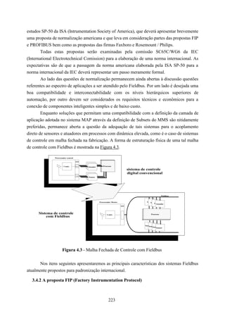 estudos SP-50 da ISA (Intrumentation Society of America), que deverá apresentar brevemente
uma proposta de normalização americana e que leva em consideração partes das propostas FIP
e PROFIBUS bem como as propostas das firmas Faxboro e Rosemount / Philips.
        Todas estas propostas serão examinadas pela comissão SC65C/WG6 da IEC
(International Electrotechnical Comission) para a elaboração de uma norma internacional. As
expectativas são de que a passagem da norma americana elaborada pela ISA SP-50 para a
norma internacional da IEC deverá representar um passo meramente formal.
        Ao lado das questões de normalização permanecem ainda abertas à discussão questões
referentes ao espectro de aplicações a ser atendido pelo Fieldbus. Por um lado é desejada uma
boa compatibilidade e interconectabilidade com os níveis hierárquicos superiores de
automação, por outro devem ser considerados os requisitos técnicos e econômicos para a
conexão de componentes inteligentes simples e de baixo custo.
        Enquanto soluções que permitam uma compatibilidade com a definição da camada de
aplicação adotada no sistema MAP através da definição de Subsets do MMS são nitidamente
preferidas, permanece aberta a questão da adequação de tais sistemas para o acoplamento
direto de sensores e atuadores em processos com dinâmica elevada, como é o caso de sistemas
de controle em malha fechada na fabricação. A forma de estruturação física de uma tal malha
de controle com Fieldbus é mostrada na Figura 4.3.

               Processador central

                                     I/O
                +                          Aktor
                        Contr.       D/A
                                     D/A    Aktor
                                           Atuador        Processo
                    -
                                                                                 sistema de controle
                                                                                 digital convencional
                                     A/D
                                     A/D   Sensor
                                            Sensor
                                             Sensor




                                                                                                           Fieldbus


                                                      Processador Mestre                    Aktor
                                                                                               Aktor
                                                                                                  Aktor
                                                                                                     Atuador
                                                                           I/O



      Sistema de controle                             +
                                                              Contr.                            Processo
          com Fieldbus                                    -




                                                                                           Sensor
                                                                                              Sensor
                                                                                                  Sensor
                                                                                                     Sensor




                        Figura 4.3 - Malha Fechada de Controle com Fieldbus


       Nos itens seguintes apresentaremos as principais características dos sistemas Fieldbus
atualmente propostos para padronização internacional.

  3.4.2 A proposta FIP (Factory Instrumentation Protocol)



                                                               223
 