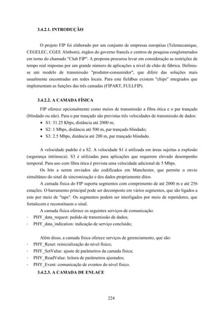 3.4.2.1. INTRODUÇÃO


       O projeto FIP foi elaborado por um conjunto de empresas européias (Telemecanique,
CEGELEC, CGEE Alsthom), órgãos do governo francês e centros de pesquisa conglomerados
em torno do chamado "Club FIP". A proposta procurou levar em consideração as restrições de
tempo real impostas por um grande número de aplicações a nível de chão de fábrica. Definiu-
se um modelo de transmissão "produtor-consumidor", que difere das soluções mais
usualmente encontradas em redes locais. Para este fieldbus existem "chips" integrados que
implementam as funções das três camadas (FIPART, FULLFIP).


      3.4.2.2. A CAMADA FÍSICA
       FIP oferece opcionalmente como meios de transmissão a fibra ótica e o par trançado
(blindado ou não). Para o par trançado são previstas três velocidades de transmissão de dados:
       • S1: 31.25 Kbps, distância até 2000 m;
       • S2: 1 Mbps, distância até 500 m, par trançado blindado;
       • S3: 2.5 Mbps, distância até 200 m, par trançado blindado.


       A velocidade padrão é a S2. A velocidade S1 é utilizada em áreas sujeitas a explosão
(segurança intrínseca). S3 é utilizadas para aplicações que requerem elevado desempenho
temporal. Para uso com fibra ótica é prevista uma velocidade adicional de 5 Mbps.
       Os bits a serem enviados são codificados em Manchester, que permite o envio
simultâneo do sinal de sincronização e dos dados propriamente ditos.
        A camada física do FIP suporta segmentos com comprimento de até 2000 m e até 256
estações. O barramento principal pode ser decomposto em vários segmentos, que são ligados a
este por meio de "taps". Os segmentos podem ser interligados por meio de repetidores, que
fortalecem e reconstituem o sinal.
        A camada física oferece os seguintes serviços de comunicação:
- PHY_data_request: pedido de transmissão de dados;
- PHY_data_indication: indicação de serviço concluído;


      Além disso, a camada física oferece serviços de gerenciamento, que são:
-   PHY_Reset: reinicialização do nível físico;
-   PHY_SetValue: ajuste de parâmetros da camada física;
-   PHY_ReadValue: leitura de parâmetros ajustados;
-   PHY_Event: comunicação de eventos do nível físico.
      3.4.2.3. A CAMADA DE ENLACE




                                            224
 