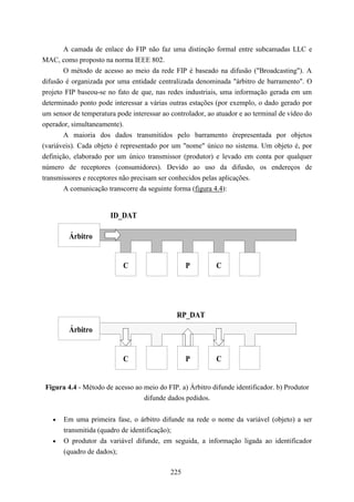 A camada de enlace do FIP não faz uma distinção formal entre subcamadas LLC e
MAC, como proposto na norma IEEE 802.
       O método de acesso ao meio da rede FIP é baseado na difusão ("Broadcasting"). A
difusão é organizada por uma entidade centralizada denominada "árbitro de barramento". O
projeto FIP baseou-se no fato de que, nas redes industriais, uma informação gerada em um
determinado ponto pode interessar a várias outras estações (por exemplo, o dado gerado por
um sensor de temperatura pode interessar ao controlador, ao atuador e ao terminal de vídeo do
operador, simultaneamente).
       A maioria dos dados transmitidos pelo barramento érepresentada por objetos
(variáveis). Cada objeto é representado por um "nome" único no sistema. Um objeto é, por
definição, elaborado por um único transmissor (produtor) e levado em conta por qualquer
número de receptores (consumidores). Devido ao uso da difusão, os endereços de
transmissores e receptores não precisam ser conhecidos pelas aplicações.
       A comunicação transcorre da seguinte forma (figura 4.4):


                       ID_DAT

         Árbitro


                           C                      P         C




                                              RP_DAT
         Árbitro


                           C                      P         C


 Figura 4.4 - Método de acesso ao meio do FIP. a) Árbitro difunde identificador. b) Produtor
                                  difunde dados pedidos.


   •   Em uma primeira fase, o árbitro difunde na rede o nome da variável (objeto) a ser
       transmitida (quadro de identificação);
   •   O produtor da variável difunde, em seguida, a informação ligada ao identificador
       (quadro de dados);

                                            225
 