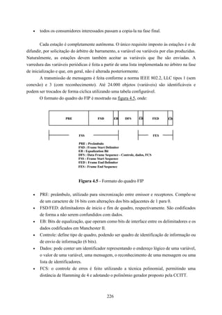 •   todos os consumidores interessados passam a copia-la na fase final.


        Cada estação é completamente autônoma. O único requisito imposto às estações é o de
difundir, por solicitação do árbitro de barramento, a variável ou variáveis por elas produzidas.
Naturalmente, as estações devem também aceitar as variáveis que lhe são enviadas. A
varredura das variáveis periódicas é feita a partir de uma lista implementada no árbitro na fase
de inicialização e que, em geral, não é alterada posteriormente.
        A transmissão de mensagens é feita conforme a norma IEEE 802.2, LLC tipos 1 (sem
conexão) e 3 (com reconhecimento). Até 24.000 objetos (variáveis) são identificáveis e
podem ser trocados de forma cíclica utilizando uma tabela configurável.
        O formato do quadro do FIP é mostrado na figura 4.5, onde:



                      PRE                FSD         EB    DFS      EB          FED   EB




                             FSS                                                FES

                             PRE : Preâmbulo
                             FSD : Frame Start Delimiter
                             EB : Equalization Bit
                             DFS : Data Frame Sequence - Controle, dados, FCS
                             FSS : Frame Start Sequence
                             FED : Frame End Delimiter
                             FES : Frame End Sequence



                             Figura 4.5 - Formato do quadro FIP


   •   PRE: preâmbulo, utilizado para sincronização entre emissor e receptores. Compõe-se
       de um caractere de 16 bits com alterações dos bits adjacentes de 1 para 0.
   •   FSD/FED: delimitadores de inicio e fim de quadro, respectivamente. São codificados
       de forma a não serem confundidos com dados.
   •   EB: Bits de equalização, que operam como bits de interface entre os delimitadores e os
       dados codificados em Manchester II.
   •   Controle: define tipo de quadro, podendo ser quadro de identificação de informação ou
       de envio de informação (6 bits).
   •   Dados: pode conter um identificador representando o endereço lógico de uma variável,
       o valor de uma variável, uma mensagem, o reconhecimento de uma mensagem ou uma
       lista de identificadores.
   •   FCS: o controle de erros é feito utilizando a técnica polinomial, permitindo uma
       distância de Hamming de 4 e adotando o polinômio gerador proposto pela CCITT.



                                               226
 