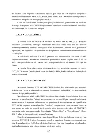 do fieldbus. Esta proposta é atualmente apoiada por cerca de 110 empresas européias e
internacionais (Siemens, ABB, AEG, Bosch, entre outras). Em 1996 tornou-se um padrão da
comunidade européia, sob a designação EN50170.
       Como nas demais redes fieldbus para aplicações industriais, para atender aos requisitos
de tempo de resposta, o PROFIBUS implementa o modelo de referência ISO/OSI reduzido a
três camadas (1, 2 e 7), descritas a seguir.


     3.4.3.2. A CAMADA FÍSICA


       A camada física do PROFIBUS baseia-se no padrão EIA RS-485 (EIA - Eletronic
Insdustries Association), topologia barramento, utilizando como meio um par trançado
blindado (130 Ohms). Permite a interligação de até 32 elementos (estações ativas, passivas ou
repetidoras) por segmento. São permitidos até 4 segmentos, totalizando assim um máximo de
122 estações.
       A codificação utilizada é a NRZ, podendo ser implementada com uma USART
simples (assíncrona). As taxas de transmissão propostas na norma original são 9.6, 19.2 e
93.75 kbps para distâncias até 1200 m, 187.5 kbps para distâncias até 600 m e 500 kbps até
200 m.
       A camada física oferece duas primitivas de serviço acessíveis à camada de enlace:
PHY_DATA.request (requisição de envio de dados) e PHY_DATA.indication (indicação da
presença de dados).


     3.4.3.3. A CAMADA DE ENLACE


        A exemplo da norma IEEE 802, o PROFIBUS define duas subcamadas para a camada
de Enlace de Dados: a subcamada de controle de acesso ao meio (MAC) e a subcamada de
controle de ligação lógica (LLC).
        Na subcamada MAC, o PROFIBUS combina dois métodos determinísticos de acesso
ao meio: as estações ditas "ativas" encontram-se em um anel lógico, no qual o direito de
acesso ao meio é repassado ciclicamente por passagem de token (baseado na especificação
IEEE 802.4), enquanto as estações ditas "passivas" comportam-se como escravas, isto é, só
tem acesso ao meio por requisição da estação ativa detentora do token. O PROFIBUS
representa assim uma combinação dos métodos "Master/Slave" e "Token-Passing" (figura
4.6). O token só é repassado entre as estações ativas.
        Estações ativas podem entrar e saír do anel lógico de forma dinâmica, como previsto
na norma IEEE 802.4. O token é repassado na ordem ascendente de endereços, seguindo uma
lista de estações ativas (LAS, List of Active Stations). Esta lista é gerada na inicialização e
atualizada sempre que uma estação entra ou sai do anel lógico.

                                             229
 