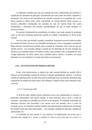 É importante ressaltar aqui que esta camada não toma conhecimento da existência e
significado do cabeçalho de aplicação, considerando este como parte dos dados compondo a
mensagem. Este processo de transferência de camada a camada vai se repetindo até o nível
físico, quando os dados serão, enfim, transmitidos ao sistema destino. Neste sistema, os
diversos cabeçalhos introduzidos nas camadas de rede do sistema fonte vão sendo
interpretados e eliminados nas camadas correspondentes até que os dados cheguem ao
processo receptor.
        O conceito fundamental da transferência de dados é que cada camada foi projetada
como se ela fosse realmente horizontal, quando na verdade a transmissão se dá de modo
vertical.
        Isto fica claro, por exemplo, quando a camada de Transporte emissora recebe um dado
da camada de Sessão; ela insere um cabeçalho de transporte e envia a mensagem à camada de
Rede emissora. Este processo, portanto, para a camada de Transporte, não é mais do que um
detalhe técnico. Um exemplo análogo é aquele de um diplomata de um país fazendo um
discurso, na sua própria língua, nas Nações Unidas. Este considera estar se dirigindo aos seus
colegas diplomatas de outros países (suas entidades pares), embora, na prática, ele esteja
dirigindo-se ao seu intérprete (a camada logo abaixo na hierarquia).



     2.2.4. OS CONCEITOS DO MODELO RM-OSI


       Como visto anteriormente, o objetivo de cada camada definida no modelo OSI é
fornecer um determinado conjunto de serviços à camada imediatamente superior. A nível do
modelo de referência OSI, foi feita uma série de definições que vão permitir identificar cada
componente do modelo de forma clara e não ambígua. É objetivo desta seção introduzir estes
conceitos.


        2.2.4.1 Terminologia OSI


        A nível de cada camada existem elementos ativos que implementam os serviços e
protocolos relacionados com aquela camada. A estes elementos ativos, dá-se o nome de
entidades, que podem ser entidades de software ou de hardware. Às entidades localizadas em
diferentes sistemas, mas associadas a um mesmo nível (ou camada), dá-se o nome de
entidades pares. As entidades recebem também uma denominação complementar em função
da camada à qual elas estão relacionadas — por exemplo, entidade de aplicação, entidade de
apresentação, etc.
        As entidades de uma camada N (ou entidades N) implementam um serviço que é
utilizado pela camada N+1. Assim, a camada N é dita ser um fornecedor de serviço e a

                                            23
 