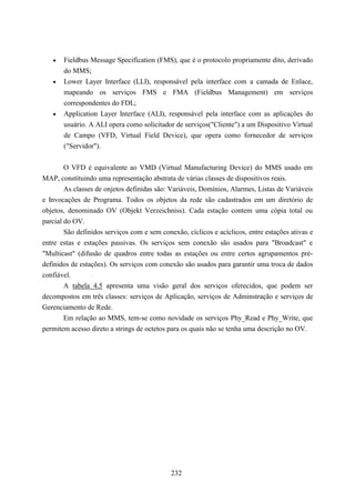 •   Fieldbus Message Specification (FMS), que é o protocolo propriamente dito, derivado
       do MMS;
   •   Lower Layer Interface (LLI), responsável pela interface com a camada de Enlace,
       mapeando os serviços FMS e FMA (Fieldbus Management) em serviços
       correspondentes do FDL;
   •   Application Layer Interface (ALI), responsável pela interface com as aplicações do
       usuário. A ALI opera como solicitador de serviços("Cliente") a um Dispositivo Virtual
       de Campo (VFD, Virtual Field Device), que opera como fornecedor de serviços
       ("Servidor").


        O VFD é equivalente ao VMD (Virtual Manufacturing Device) do MMS usado em
MAP, constituindo uma representação abstrata de várias classes de dispositivos reais.
        As classes de onjetos definidas são: Variáveis, Domínios, Alarmes, Listas de Variáveis
e Invocações de Programa. Todos os objetos da rede são cadastrados em um diretório de
objetos, denominado OV (Objekt Verzeichniss). Cada estação contem uma cópia total ou
parcial do OV.
        São definidos serviços com e sem conexão, cíclicos e acíclicos, entre estações ativas e
entre estas e estações passivas. Os serviços sem conexão são usados para "Broadcast" e
"Multicast" (difusão de quadros entre todas as estações ou entre certos agrupamentos pré-
definidos de estações). Os serviços com conexão são usados para garantir uma troca de dados
confiável.
        A tabela 4.5 apresenta uma visão geral dos serviços oferecidos, que podem ser
decompostos em três classes: serviços de Aplicação, serviços de Adminstração e serviços de
Gerenciamento de Rede.
        Em relação ao MMS, tem-se como novidade os serviços Phy_Read e Phy_Write, que
permitem acesso direto a strings de octetos para os quais não se tenha uma descrição no OV.




                                             232
 
