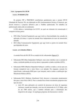 3.4.4. A proposta ISA SP-50

       3.4.4.1. INTRODUÇÃO


       Os projetos FIP e PROFIBUS contribuíram grandemente para o projeto SP-50
(Standards & Practices 50), em elaboração na ISA (instrumentation Society of America), que
deverá tornar-se a proposta definitiva para o fieldbus padronizado. Os trabalhos de
padronização ainda estão em andamento.
       A ISA adotou a terminologia da CCITT, na qual um elemento de comunicação é
composto de duas partes:

   •    DTE (Data Terminal Equipment), que aqui inclui as funcionalidades das camadas de
        aplicação, de enlace e a parte da camada física independente do meio de transmissão
        adotado;
   •    DCE (Data Communication Equipment), que aqui inclui as partes da camada física
        que dependem do meio.


       3.4.4.2. A CAMADA FÍSICA


        A camada física da ISA SP-50 se compõe de três subcamadas (figura 4.7):


   •    Subcamada DIS (Data Independent Sublayer): atua como interface com a camada de
        enlace, recebendo pedidos de serviço desta e repassando os dados recebidos (DTE);

   •    Subcamada MDS (Medium Dependent Sublayer): codifica os dados a enviar para um
        formato compatível com o meio físico a ser adotado. Por enquanto, somente foi
        especificada a subcamada MDS para o par trançado, onde se adota a codificação tipo
        Manchester bifásico (DCE);


   •    Subcamada MAU (Medium Attachment Unit): descreve o transceptor propriamente
        dito para o meio físico (DCE). Para a camada física foram inicialmente propostos dois
        tipos de meio:
            • meio H1: para aplicações em controle de processos em áreas de segurança
                intrínseca, usando par trançado, com taxa de transmissão de 31.25 Kbps, cabo
                de até 1900 metros, que é também utilizado para a alimentação dos
                dispositivos de campo. As topologias propostas são barramento e estrela;




                                            234
 